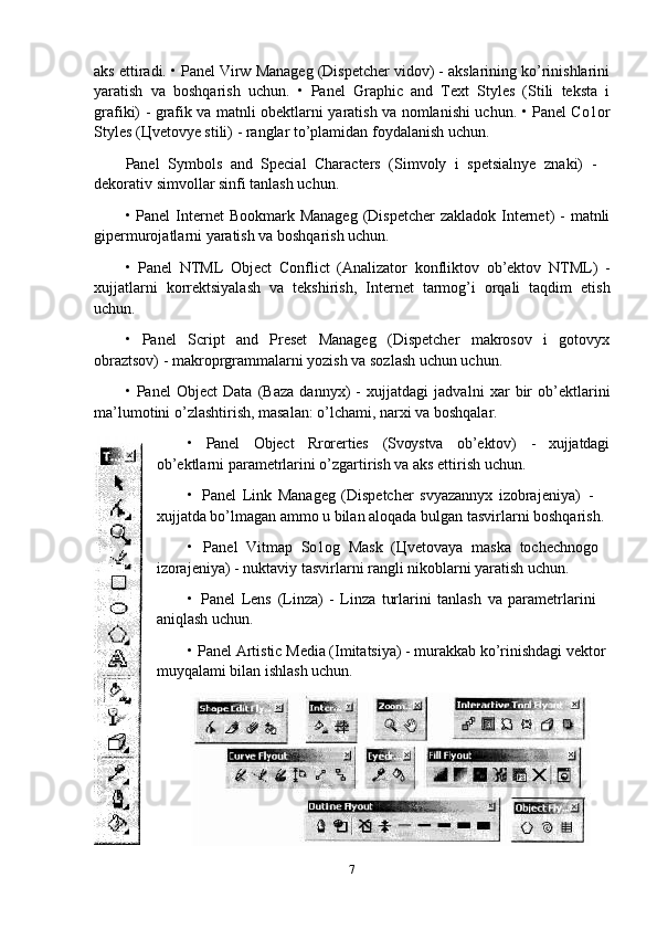 aks ettiradi. • Panel Virw Manageg (Dispetcher vidov) - akslarining ko’rinishlarini
yaratish   va   boshqarish   uchun.   •   Panel   Graphic   and   Text   Styles   (Stili   teksta   i
grafiki) - grafik va matnli obektlarni yaratish va nomlanishi uchun. • Panel Co1or
Styles (Цvetovye stili) - ranglar to’plamidan foydalanish uchun.
Panel   Symbols   and   Special   Characters   (Simvoly   i   spetsialnye   znaki)   -  
dekorativ simvollar sinfi tanlash uchun.
• Panel  Internet  Bookmark Manageg  (Dispetcher  zakladok  Internet)  - matnli
gipermurojatlarni yaratish va boshqarish uchun.
• Panel   NTML   Object   Conflict   (Analizator   konfliktov   ob’ektov   NTML)   -
xujjatlarni   korrektsiyalash   va   tekshirish,   Internet   tarmog’i   orqali   taqdim   etish
uchun.
• Panel   Script   and   Preset   Manageg   (Dispetcher   makrosov   i   gotovyx
obraztsov) - makroprgrammalarni yozish va sozlash uchun uchun.
• Panel   Object   Data   (Baza   dannyx)   -   xujjatdagi   jadvalni   xar   bir   ob’ektlarini
ma’lumotini o’zlashtirish, masalan: o’lchami, narxi va boshqalar.
• Panel Object Rrorerties (Svoystva ob’ektov) - xujjatdagi
ob’ektlarni parametrlarini o’zgartirish va aks ettirish uchun.
• Panel   Link   Manageg   (Dispetcher   svyazannyx   izobrajeniya)   -  
xujjatda bo’lmagan ammo u bilan aloqada bulgan tasvirlarni boshqarish.
• Panel   Vitmap   So1og   Mask   (Цvetovaya   maska   tochechnogo 
izorajeniya) - nuktaviy tasvirlarni rangli nikoblarni yaratish uchun.
• Panel   Lens   (Linza)   -   Linza   turlarini   tanlash   va   parametrlarini  
aniqlash uchun.
• Panel Artistic Media (Imitatsiya) - murakkab ko’rinishdagi vektor 
muyqalami bilan ishlash uchun.
7 