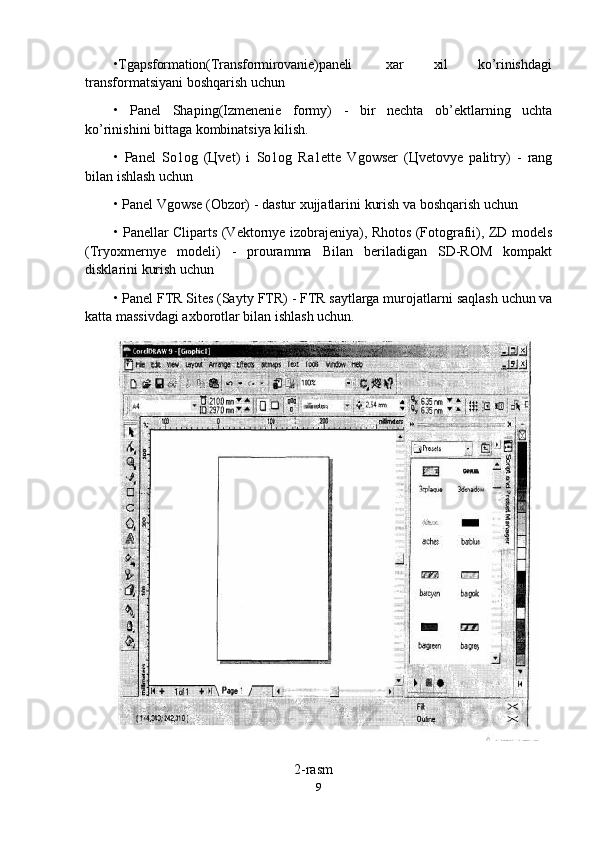 •Tgapsformation(Transformirovanie)paneli xar xil ko’rinishdagi
transformatsiyani boshqarish uchun
• Panel   Shaping(Izmenenie   formy)   -   bir   nechta   ob’ektlarning   uchta
ko’rinishini bittaga kombinatsiya kilish.
• Panel   So1og   (Цvet)   i   So1og   Ra1ette   Vgowser   (Цvetovye   palitry)   -   rang
bilan ishlash uchun
• Panel   Vgowse   (Obzor)   -   dastur   xujjatlarini   kurish   va   boshqarish   uchun
• Panellar Cliparts (Vektornye izobrajeniya), Rhotos (Fotografii), ZD models
(Tryoxmernye   modeli)   -   prouramma   Bilan   beriladigan   SD-ROM   kompakt
disklarini kurish uchun
• Panel FTR Sites (Sayty   FTR) - FTR saytlarga murojatlarni   saqlash   uchun va
katta massivdagi axborotlar bilan ishlash uchun.
                                                              2-rasm
9 