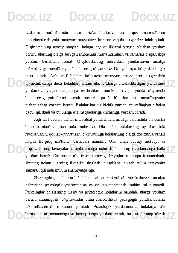 dasturini   moslashtirishi   lozim.   Ba'zi   hollarda,   bu   o‘quv   materiallarini
oddiylashtirish   yoki   muayyan   mavzularni   ko‘proq   vaqtda   o‘rgatishni   talab  qiladi.
O‘qituvchining   asosiy   maqsadi   bolaga   qiyinchiliklarni   yengib   o‘tishga   yordam
berish, ularning o‘ziga bo‘lgan ishonchini mustahkamlash va samarali o‘rganishga
yordam   berishdan   iborat.   O‘qituvchining   individual   yondashuvni   amalga
oshirishdagi   muvaffaqiyati   bolalarning   o‘quv   muvaffaqiyatlariga   to‘g'ridan-to‘g'ri
ta'sir   qiladi.   Aqli   zaif   bolalar   ko‘pincha   muayyan   mavzularni   o‘rganishda
qiyinchiliklarga   duch   keladilar,   ammo   ular   o‘zlariga   moslashtirilgan   yondashuv
yordamida   yuqori   natijalarga   erishishlari   mumkin.   Bu   jarayonda   o‘qituvchi
bolalarning   yutuqlarini   kichik   bosqichlarga   bo‘lib,   har   bir   muvaffaqiyatni
nishonlashga   yordam   beradi.  Bolalar   har  bir   kichik  yutuqni   muvaffaqiyat  sifatida
qabul qilishadi va bu ularga o‘z maqsadlariga erishishga yordam beradi.
Aqli zaif bolalar uchun individual yondashuvni amalga oshirishda ota-onalar
bilan   hamkorlik   qilish   juda   muhimdir.   Ota-onalar   bolalarning   uy   sharoitida
rivojlanishini qo‘llab-quvvatlash, o‘qituvchiga bolalarning o‘ziga xos xususiyatlari
haqida   ko‘proq   ma'lumot   berishlari   mumkin.   Ular   bilan   doimiy   muloqot   va
o‘qituvchining   tavsiyalarini   uyda   amalga   oshirish,   bolaning   rivojlanishiga   katta
yordam   beradi.   Ota-onalar   o‘z   farzandlarining   ehtiyojlarini   chuqur   tushunishadi,
shuning   uchun   ularning   fikrlarini   tinglash,   birgalikda   ishlash   ta'lim   jarayonini
samarali qilishda muhim ahamiyatga ega.
Shuningdek,   aqli   zaif   bolalar   uchun   individual   yondashuvni   amalga
oshirishda   psixologik   yordamnoma   va   qo‘llab-quvvatlash   muhim   rol   o‘ynaydi.
Psixologlar   bolalarning   hissiy   va   psixologik   holatlarini   baholab,   ularga   yordam
berish,   shuningdek,   o‘qituvchilar   bilan   hamkorlikda   pedagogik   yondashuvlarni
takomillashtirish   imkonini   yaratadi.   Psixologik   yordamnoma   bolalarga   o‘z
hissiyotlarini   tushunishga   va   boshqarishga   yordam   beradi,   bu   esa   ularning   o‘qish
11 
