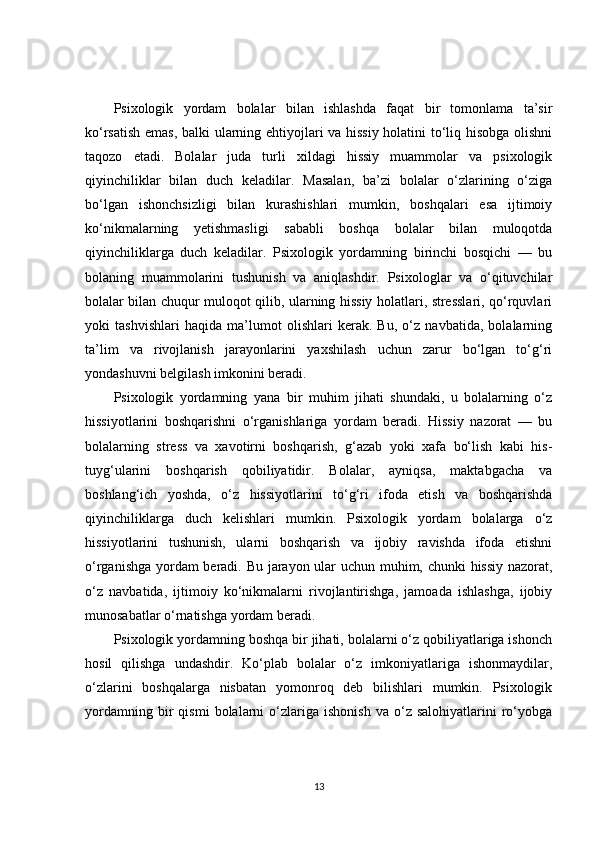 Psixologik   yordam   bolalar   bilan   ishlashda   faqat   bir   tomonlama   ta’sir
ko‘rsatish emas, balki ularning ehtiyojlari va hissiy holatini to‘liq hisobga olishni
taqozo   etadi.   Bolalar   juda   turli   xildagi   hissiy   muammolar   va   psixologik
qiyinchiliklar   bilan   duch   keladilar.   Masalan,   ba’zi   bolalar   o‘zlarining   o‘ziga
bo‘lgan   ishonchsizligi   bilan   kurashishlari   mumkin,   boshqalari   esa   ijtimoiy
ko‘nikmalarning   yetishmasligi   sababli   boshqa   bolalar   bilan   muloqotda
qiyinchiliklarga   duch   keladilar.   Psixologik   yordamning   birinchi   bosqichi   —   bu
bolaning   muammolarini   tushunish   va   aniqlashdir.   Psixologlar   va   o‘qituvchilar
bolalar bilan chuqur muloqot qilib, ularning hissiy holatlari, stresslari, qo‘rquvlari
yoki   tashvishlari   haqida   ma’lumot   olishlari   kerak.   Bu,   o‘z   navbatida,   bolalarning
ta’lim   va   rivojlanish   jarayonlarini   yaxshilash   uchun   zarur   bo‘lgan   to‘g‘ri
yondashuvni belgilash imkonini beradi.
Psixologik   yordamning   yana   bir   muhim   jihati   shundaki,   u   bolalarning   o‘z
hissiyotlarini   boshqarishni   o‘rganishlariga   yordam   beradi.   Hissiy   nazorat   —   bu
bolalarning   stress   va   xavotirni   boshqarish,   g‘azab   yoki   xafa   bo‘lish   kabi   his-
tuyg‘ularini   boshqarish   qobiliyatidir.   Bolalar,   ayniqsa,   maktabgacha   va
boshlang‘ich   yoshda,   o‘z   hissiyotlarini   to‘g‘ri   ifoda   etish   va   boshqarishda
qiyinchiliklarga   duch   kelishlari   mumkin.   Psixologik   yordam   bolalarga   o‘z
hissiyotlarini   tushunish,   ularni   boshqarish   va   ijobiy   ravishda   ifoda   etishni
o‘rganishga yordam beradi. Bu jarayon ular uchun muhim, chunki hissiy nazorat,
o‘z   navbatida,   ijtimoiy   ko‘nikmalarni   rivojlantirishga,   jamoada   ishlashga,   ijobiy
munosabatlar o‘rnatishga yordam beradi.
Psixologik yordamning boshqa bir jihati, bolalarni o‘z qobiliyatlariga ishonch
hosil   qilishga   undashdir.   Ko‘plab   bolalar   o‘z   imkoniyatlariga   ishonmaydilar,
o‘zlarini   boshqalarga   nisbatan   yomonroq   deb   bilishlari   mumkin.   Psixologik
yordamning   bir   qismi   bolalarni   o‘zlariga   ishonish   va   o‘z   salohiyatlarini   ro‘yobga
13 
