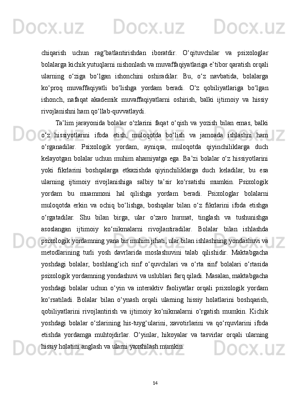 chiqarish   uchun   rag‘batlantirishdan   iboratdir.   O‘qituvchilar   va   psixologlar
bolalarga kichik yutuqlarni nishonlash va muvaffaqiyatlariga e’tibor qaratish orqali
ularning   o‘ziga   bo‘lgan   ishonchini   oshiradilar.   Bu,   o‘z   navbatida,   bolalarga
ko‘proq   muvaffaqiyatli   bo‘lishga   yordam   beradi.   O‘z   qobiliyatlariga   bo‘lgan
ishonch,   nafaqat   akademik   muvaffaqiyatlarni   oshirish,   balki   ijtimoiy   va   hissiy
rivojlanishni ham qo‘llab-quvvatlaydi.
Ta’lim   jarayonida   bolalar   o‘zlarini   faqat   o‘qish   va   yozish   bilan   emas,   balki
o‘z   hissiyotlarini   ifoda   etish,   muloqotda   bo‘lish   va   jamoada   ishlashni   ham
o‘rganadilar.   Psixologik   yordam,   ayniqsa,   muloqotda   qiyinchiliklarga   duch
kelayotgan   bolalar   uchun   muhim   ahamiyatga   ega.   Ba’zi   bolalar   o‘z   hissiyotlarini
yoki   fikrlarini   boshqalarga   etkazishda   qiyinchiliklarga   duch   keladilar,   bu   esa
ularning   ijtimoiy   rivojlanishiga   salbiy   ta’sir   ko‘rsatishi   mumkin.   Psixologik
yordam   bu   muammoni   hal   qilishga   yordam   beradi.   Psixologlar   bolalarni
muloqotda   erkin   va   ochiq   bo‘lishga,   boshqalar   bilan   o‘z   fikrlarini   ifoda   etishga
o‘rgatadilar.   Shu   bilan   birga,   ular   o‘zaro   hurmat,   tinglash   va   tushunishga
asoslangan   ijtimoiy   ko‘nikmalarni   rivojlantiradilar.   Bolalar   bilan   ishlashda
psixologik yordamning yana bir muhim jihati, ular bilan ishlashning yondashuvi va
metodlarining   turli   yosh   davrlarida   moslashuvini   talab   qilishidir.   Maktabgacha
yoshdagi   bolalar,   boshlang‘ich   sinf   o‘quvchilari   va   o‘rta   sinf   bolalari   o‘rtasida
psixologik yordamning yondashuvi va uslublari farq qiladi. Masalan, maktabgacha
yoshdagi   bolalar   uchun   o‘yin   va   interaktiv   faoliyatlar   orqali   psixologik   yordam
ko‘rsatiladi.   Bolalar   bilan   o‘ynash   orqali   ularning   hissiy   holatlarini   boshqarish,
qobiliyatlarini   rivojlantirish   va   ijtimoiy   ko‘nikmalarni   o‘rgatish   mumkin.   Kichik
yoshdagi   bolalar   o‘zlarining   his-tuyg‘ularini,   xavotirlarini   va   qo‘rquvlarini   ifoda
etishda   yordamga   muhtojdirlar.   O‘yinlar,   hikoyalar   va   tasvirlar   orqali   ularning
hissiy holatini anglash va ularni yaxshilash mumkin.
14 