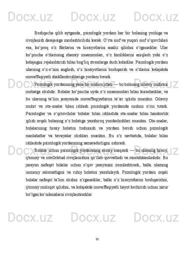Boshqacha   qilib   aytganda,   psixologik   yordam   har   bir   bolaning   yoshiga   va
rivojlanish darajasiga moslashtirilishi kerak. O‘rta sinf va yuqori sinf o‘quvchilari
esa,   ko‘proq   o‘z   fikrlarini   va   hissiyotlarini   analiz   qilishni   o‘rganadilar.   Ular
ko‘pincha   o‘zlarining   shaxsiy   muammolari,   o‘z   kimliklarini   aniqlash   yoki   o‘z
kelajagini rejalashtirish bilan bog‘liq stresslarga duch keladilar. Psixologik yordam
ularning   o‘z-o‘zini   anglash,   o‘z   hissiyotlarini   boshqarish   va   o‘zlarini   kelajakda
muvaffaqiyatli shakllantirishlariga yordam beradi.
Psixologik yordamning yana bir muhim jihati — bu bolaning oilaviy muhitini
inobatga  olishdir.   Bolalar   ko‘pincha   uyda  o‘z   muammolari   bilan  kurashadilar,   va
bu   ularning   ta’lim   jarayonida   muvaffaqiyatlarini   ta’sir   qilishi   mumkin.   Oilaviy
muhit   va   ota-onalar   bilan   ishlash   psixologik   yordamda   muhim   o‘rin   tutadi.
Psixologlar   va   o‘qituvchilar   bolalar   bilan   ishlashda   ota-onalar   bilan   hamkorlik
qilish   orqali   bolaning   o‘z   holatiga   yaxshiroq   yondashishlari   mumkin.   Ota-onalar,
bolalarining   hissiy   holatini   tushunish   va   yordam   berish   uchun   psixologik
maslahatlar   va   tavsiyalar   olishlari   mumkin.   Bu   o‘z   navbatida,   bolalar   bilan
ishlashda psixologik yordamning samaradorligini oshiradi.
Bolalar  uchun  psixologik  yordamning  asosiy   maqsadi   — bu  ularning  hissiy,
ijtimoiy va intellektual rivojlanishini qo‘llab-quvvatlash va mustahkamlashdir. Bu
jarayon   nafaqat   bolalar   uchun   o‘quv   jarayonini   osonlashtiradi,   balki   ularning
umumiy   salomatligini   va   ruhiy   holatini   yaxshilaydi.   Psixologik   yordam   orqali
bolalar   nafaqat   ta’lim   olishni   o‘rganadilar,   balki   o‘z   hissiyotlarini   boshqarishni,
ijtimoiy muloqot qilishni, va kelajakda muvaffaqiyatli hayot kechirish uchun zarur
bo‘lgan ko‘nikmalarni rivojlantiradilar.
15 