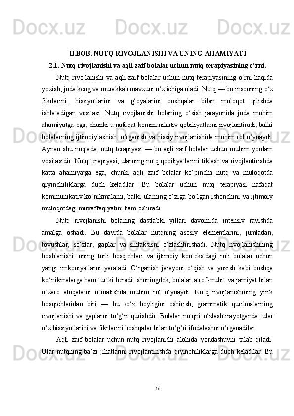 II.BOB.   NUTQ RIVOJLANISHI VA UNING AHAMIYATI
2.1. Nutq rivojlanishi va aqli zaif bolalar uchun nutq terapiyasining o‘rni.
Nutq  rivojlanishi   va  aqli   zaif   bolalar   uchun   nutq  terapiyasining   o‘rni   haqida
yozish, juda keng va murakkab mavzuni o‘z ichiga oladi. Nutq — bu insonning o‘z
fikrlarini,   hissiyotlarini   va   g‘oyalarini   boshqalar   bilan   muloqot   qilishda
ishlatadigan   vositasi.   Nutq   rivojlanishi   bolaning   o‘sish   jarayonida   juda   muhim
ahamiyatga ega, chunki u nafaqat kommunikativ qobiliyatlarni rivojlantiradi, balki
bolalarning ijtimoiylashish, o‘rganish va hissiy rivojlanishida muhim rol o‘ynaydi.
Aynan shu nuqtada, nutq terapiyasi  — bu aqli zaif bolalar  uchun muhim  yordam
vositasidir. Nutq terapiyasi, ularning nutq qobiliyatlarini tiklash va rivojlantirishda
katta   ahamiyatga   ega,   chunki   aqli   zaif   bolalar   ko‘pincha   nutq   va   muloqotda
qiyinchiliklarga   duch   keladilar.   Bu   bolalar   uchun   nutq   terapiyasi   nafaqat
kommunikativ ko‘nikmalarni, balki ularning o‘ziga bo‘lgan ishonchini va ijtimoiy
muloqotdagi muvaffaqiyatini ham oshiradi.
Nutq   rivojlanishi   bolaning   dastlabki   yillari   davomida   intensiv   ravishda
amalga   oshadi.   Bu   davrda   bolalar   nutqning   asosiy   elementlarini,   jumladan,
tovushlar,   so‘zlar,   gaplar   va   sintaksisni   o‘zlashtirishadi.   Nutq   rivojlanishining
boshlanishi,   uning   turli   bosqichlari   va   ijtimoiy   kontekstdagi   roli   bolalar   uchun
yangi   imkoniyatlarni   yaratadi.   O‘rganish   jarayoni   o‘qish   va   yozish   kabi   boshqa
ko‘nikmalarga ham turtki beradi, shuningdek, bolalar atrof-muhit va jamiyat bilan
o‘zaro   aloqalarni   o‘rnatishda   muhim   rol   o‘ynaydi.   Nutq   rivojlanishining   yirik
bosqichlaridan   biri   —   bu   so‘z   boyligini   oshirish,   grammatik   qurilmalarning
rivojlanishi   va   gaplarni   to‘g‘ri   qurishdir.   Bolalar   nutqni   o‘zlashtirayotganda,   ular
o‘z hissiyotlarini va fikrlarini boshqalar bilan to‘g‘ri ifodalashni o‘rganadilar.
Aqli   zaif   bolalar   uchun   nutq   rivojlanishi   alohida   yondashuvni   talab   qiladi.
Ular   nutqning  ba’zi   jihatlarini   rivojlantirishda   qiyinchiliklarga   duch  keladilar.   Bu
16 