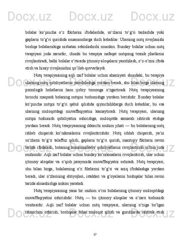 bolalar   ko‘pincha   o‘z   fikrlarini   ifodalashda,   so‘zlarni   to‘g‘ri   tanlashda   yoki
gaplarni to‘g‘ri qurishda muammolarga duch keladilar. Ularning nutq rivojlanishi
boshqa   bolalarnikiga   nisbatan   sekinlashishi   mumkin.   Bunday   bolalar   uchun   nutq
terapiyasi   juda   zarurdir,   chunki   bu   terapiya   nafaqat   nutqning   texnik   jihatlarini
rivojlantiradi, balki bolalar o‘rtasida ijtimoiy aloqalarni yaxshilash, o‘z-o‘zini ifoda
etish va hissiy rivojlanishni qo‘llab-quvvatlaydi.
Nutq   terapiyasining   aqli   zaif   bolalar   uchun   ahamiyati   shundaki,   bu   terapiya
ularning nutq qobiliyatlarini yaxshilashga yordam beradi, shu bilan birga ularning
psixologik   holatlarini   ham   ijobiy   tomonga   o‘zgartiradi.   Nutq   terapiyasining
birinchi   maqsadi   bolaning   nutqini   tushunishga   yordam   berishdir.   Bunday   bolalar
ko‘pincha   nutqni   to‘g‘ri   qabul   qilishda   qiyinchiliklarga   duch   keladilar,   bu   esa
ularning   muloqotdagi   muvaffaqiyatini   kamaytiradi.   Nutq   terapiyasi,   ularning
nutqni   tushunish   qobiliyatini   oshirishga,   muloqotda   samarali   ishtirok   etishga
yordam  beradi. Nutq terapiyasining ikkinchi  muhim  jihati  — bu bolalarning nutq
ishlab   chiqarish   ko‘nikmalarini   rivojlantirishdir.   Nutq   ishlab   chiqarish,   ya’ni
so‘zlarni   to‘g‘ri   talaffuz   qilish,   gaplarni   to‘g‘ri   qurish,   mantiqiy   fikrlarni   ravon
tarzda   ifodalash,   bolaning   kommunikativ   qobiliyatlarini   rivojlantirish   uchun   juda
muhimdir. Aqli zaif bolalar uchun bunday ko‘nikmalarni rivojlantirish, ular uchun
ijtimoiy   aloqalar   va   o‘qish   jarayonida   muvaffaqiyatni   oshiradi.   Nutq   terapiyasi,
shu   bilan   birga,   bolalarning   o‘z   fikrlarini   to‘g‘ri   va   aniq   ifodalashga   yordam
beradi,   ular   o‘zlarining   ehtiyojlari,   istaklari   va   g‘oyalarini   boshqalar   bilan   ravon
tarzda almashishga imkon yaratadi.
Nutq   terapiyasining   yana   bir   muhim   o‘rni   bolalarning   ijtimoiy   muloqotdagi
muvaffaqiyatini   oshirishdir.   Nutq   —   bu   ijtimoiy   aloqalar   va   o‘zaro   tushunish
vositasidir.   Aqli   zaif   bolalar   uchun   nutq   terapiyasi,   ularning   o‘ziga   bo‘lgan
ishonchini   oshirish,   boshqalar   bilan   muloqot   qilish   va   guruhlarda   ishtirok   etish
17 