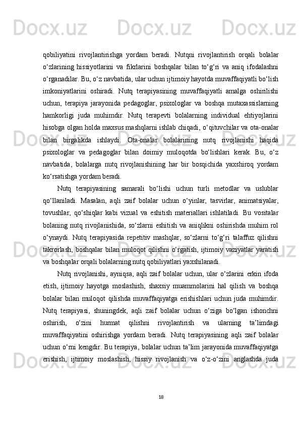 qobiliyatini   rivojlantirishga   yordam   beradi.   Nutqni   rivojlantirish   orqali   bolalar
o‘zlarining   hissiyotlarini   va   fikrlarini   boshqalar   bilan   to‘g‘ri   va   aniq   ifodalashni
o‘rganadilar. Bu, o‘z navbatida, ular uchun ijtimoiy hayotda muvaffaqiyatli bo‘lish
imkoniyatlarini   oshiradi.   Nutq   terapiyasining   muvaffaqiyatli   amalga   oshirilishi
uchun,   terapiya   jarayonida   pedagoglar,   psixologlar   va   boshqa   mutaxassislarning
hamkorligi   juda   muhimdir.   Nutq   terapevti   bolalarning   individual   ehtiyojlarini
hisobga olgan holda maxsus mashqlarni ishlab chiqadi, o‘qituvchilar va ota-onalar
bilan   birgalikda   ishlaydi.   Ota-onalar   bolalarining   nutq   rivojlanishi   haqida
psixologlar   va   pedagoglar   bilan   doimiy   muloqotda   bo‘lishlari   kerak.   Bu,   o‘z
navbatida,   bolalarga   nutq   rivojlanishining   har   bir   bosqichida   yaxshiroq   yordam
ko‘rsatishga yordam beradi.
Nutq   terapiyasining   samarali   bo‘lishi   uchun   turli   metodlar   va   uslublar
qo‘llaniladi.   Masalan,   aqli   zaif   bolalar   uchun   o‘yinlar,   tasvirlar,   animatsiyalar,
tovushlar,   qo‘shiqlar   kabi   vizual   va   eshitish   materiallari   ishlatiladi.   Bu   vositalar
bolaning  nutq   rivojlanishida,   so‘zlarni   eshitish   va   aniqlikni   oshirishda   muhim   rol
o‘ynaydi.   Nutq   terapiyasida   repetitiv   mashqlar,   so‘zlarni   to‘g‘ri   talaffuz   qilishni
takrorlash,   boshqalar   bilan  muloqot   qilishni   o‘rgatish,   ijtimoiy  vaziyatlar  yaratish
va boshqalar orqali bolalarning nutq qobiliyatlari yaxshilanadi.
Nutq   rivojlanishi,   ayniqsa,   aqli   zaif   bolalar   uchun,   ular   o‘zlarini   erkin   ifoda
etish,   ijtimoiy   hayotga   moslashish,   shaxsiy   muammolarini   hal   qilish   va   boshqa
bolalar   bilan   muloqot   qilishda   muvaffaqiyatga   erishishlari   uchun   juda   muhimdir.
Nutq   terapiyasi,   shuningdek,   aqli   zaif   bolalar   uchun   o‘ziga   bo‘lgan   ishonchni
oshirish,   o‘zini   hurmat   qilishni   rivojlantirish   va   ularning   ta’limdagi
muvaffaqiyatini   oshirishga   yordam   beradi.   Nutq   terapiyasining   aqli   zaif   bolalar
uchun o‘rni kengdir. Bu terapiya, bolalar uchun ta’lim jarayonida muvaffaqiyatga
erishish,   ijtimoiy   moslashish,   hissiy   rivojlanish   va   o‘z-o‘zini   anglashda   juda
18 