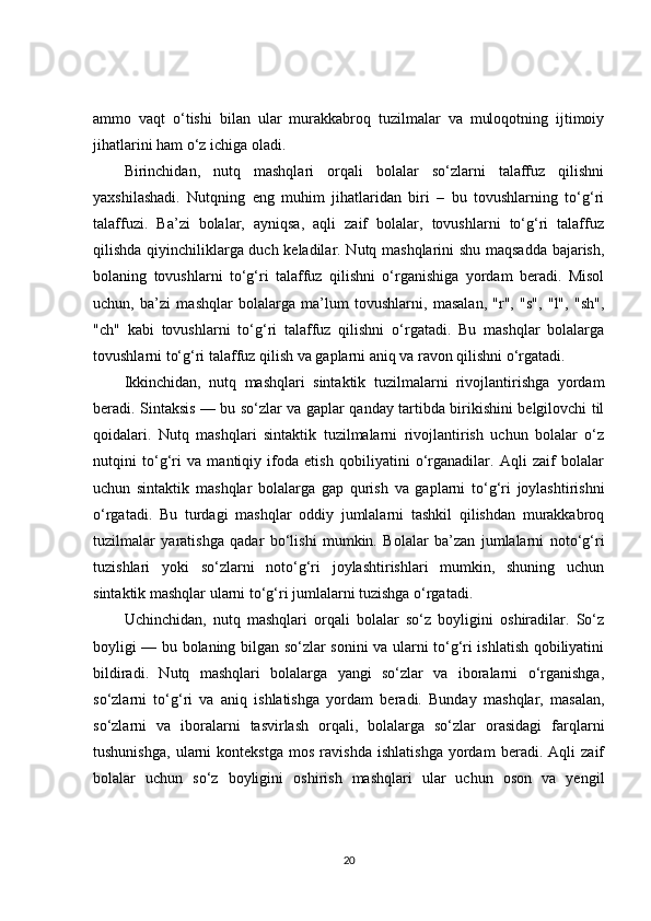 ammo   vaqt   o‘tishi   bilan   ular   murakkabroq   tuzilmalar   va   muloqotning   ijtimoiy
jihatlarini ham o‘z ichiga oladi.
Birinchidan,   nutq   mashqlari   orqali   bolalar   so‘zlarni   talaffuz   qilishni
yaxshilashadi.   Nutqning   eng   muhim   jihatlaridan   biri   –   bu   tovushlarning   to‘g‘ri
talaffuzi.   Ba’zi   bolalar,   ayniqsa,   aqli   zaif   bolalar,   tovushlarni   to‘g‘ri   talaffuz
qilishda qiyinchiliklarga duch keladilar. Nutq mashqlarini shu maqsadda bajarish,
bolaning   tovushlarni   to‘g‘ri   talaffuz   qilishni   o‘rganishiga   yordam   beradi.   Misol
uchun,   ba’zi   mashqlar   bolalarga   ma’lum   tovushlarni,   masalan,   "r",   "s",   "l",   "sh",
"ch"   kabi   tovushlarni   to‘g‘ri   talaffuz   qilishni   o‘rgatadi.   Bu   mashqlar   bolalarga
tovushlarni to‘g‘ri talaffuz qilish va gaplarni aniq va ravon qilishni o‘rgatadi.
Ikkinchidan,   nutq   mashqlari   sintaktik   tuzilmalarni   rivojlantirishga   yordam
beradi. Sintaksis — bu so‘zlar va gaplar qanday tartibda birikishini belgilovchi til
qoidalari.   Nutq   mashqlari   sintaktik   tuzilmalarni   rivojlantirish   uchun   bolalar   o‘z
nutqini   to‘g‘ri   va   mantiqiy   ifoda   etish   qobiliyatini   o‘rganadilar.   Aqli   zaif   bolalar
uchun   sintaktik   mashqlar   bolalarga   gap   qurish   va   gaplarni   to‘g‘ri   joylashtirishni
o‘rgatadi.   Bu   turdagi   mashqlar   oddiy   jumlalarni   tashkil   qilishdan   murakkabroq
tuzilmalar   yaratishga   qadar   bo‘lishi   mumkin.   Bolalar   ba’zan   jumlalarni   noto‘g‘ri
tuzishlari   yoki   so‘zlarni   noto‘g‘ri   joylashtirishlari   mumkin,   shuning   uchun
sintaktik mashqlar ularni to‘g‘ri jumlalarni tuzishga o‘rgatadi.
Uchinchidan,   nutq   mashqlari   orqali   bolalar   so‘z   boyligini   oshiradilar.   So‘z
boyligi — bu bolaning bilgan so‘zlar sonini va ularni to‘g‘ri ishlatish qobiliyatini
bildiradi.   Nutq   mashqlari   bolalarga   yangi   so‘zlar   va   iboralarni   o‘rganishga,
so‘zlarni   to‘g‘ri   va   aniq   ishlatishga   yordam   beradi.   Bunday   mashqlar,   masalan,
so‘zlarni   va   iboralarni   tasvirlash   orqali,   bolalarga   so‘zlar   orasidagi   farqlarni
tushunishga,   ularni   kontekstga   mos   ravishda   ishlatishga   yordam   beradi.   Aqli   zaif
bolalar   uchun   so‘z   boyligini   oshirish   mashqlari   ular   uchun   oson   va   yengil
20 