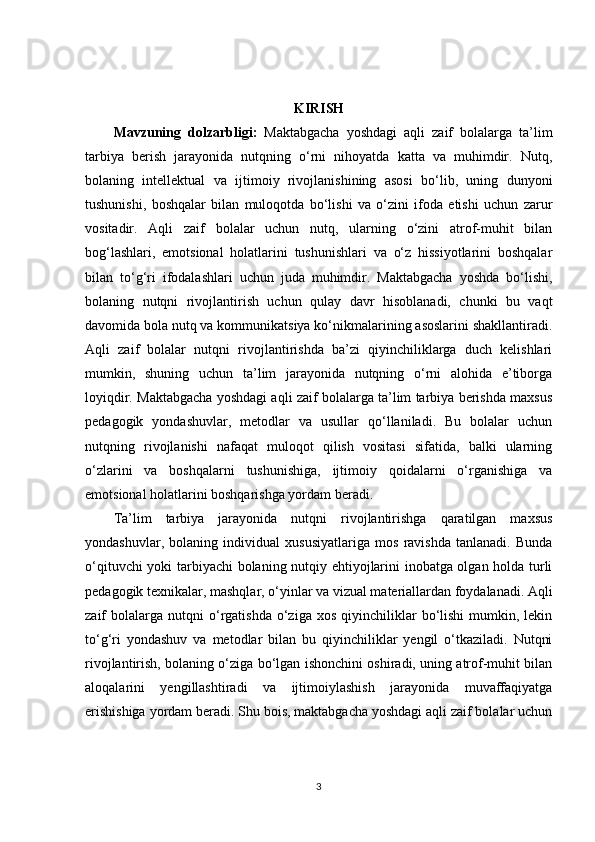 KIRISH
Mavzuning   dolzarbligi:   Maktabgacha   yoshdagi   aqli   zaif   bolalarga   ta’lim
tarbiya   berish   jarayonida   nutqning   o‘rni   nihoyatda   katta   va   muhimdir.   Nutq,
bolaning   intellektual   va   ijtimoiy   rivojlanishining   asosi   bo‘lib,   uning   dunyoni
tushunishi,   boshqalar   bilan   muloqotda   bo‘lishi   va   o‘zini   ifoda   etishi   uchun   zarur
vositadir.   Aqli   zaif   bolalar   uchun   nutq,   ularning   o‘zini   atrof-muhit   bilan
bog‘lashlari,   emotsional   holatlarini   tushunishlari   va   o‘z   hissiyotlarini   boshqalar
bilan   to‘g‘ri   ifodalashlari   uchun   juda   muhimdir.   Maktabgacha   yoshda   bo‘lishi,
bolaning   nutqni   rivojlantirish   uchun   qulay   davr   hisoblanadi,   chunki   bu   vaqt
davomida bola nutq va kommunikatsiya ko‘nikmalarining asoslarini shakllantiradi.
Aqli   zaif   bolalar   nutqni   rivojlantirishda   ba’zi   qiyinchiliklarga   duch   kelishlari
mumkin,   shuning   uchun   ta’lim   jarayonida   nutqning   o‘rni   alohida   e’tiborga
loyiqdir. Maktabgacha yoshdagi aqli zaif bolalarga ta’lim tarbiya berishda maxsus
pedagogik   yondashuvlar,   metodlar   va   usullar   qo‘llaniladi.   Bu   bolalar   uchun
nutqning   rivojlanishi   nafaqat   muloqot   qilish   vositasi   sifatida,   balki   ularning
o‘zlarini   va   boshqalarni   tushunishiga,   ijtimoiy   qoidalarni   o‘rganishiga   va
emotsional holatlarini boshqarishga yordam beradi.
Ta’lim   tarbiya   jarayonida   nutqni   rivojlantirishga   qaratilgan   maxsus
yondashuvlar,   bolaning   individual   xususiyatlariga   mos   ravishda   tanlanadi.   Bunda
o‘qituvchi yoki tarbiyachi bolaning nutqiy ehtiyojlarini inobatga olgan holda turli
pedagogik texnikalar, mashqlar, o‘yinlar va vizual materiallardan foydalanadi. Aqli
zaif   bolalarga   nutqni  o‘rgatishda  o‘ziga  xos   qiyinchiliklar   bo‘lishi   mumkin,  lekin
to‘g‘ri   yondashuv   va   metodlar   bilan   bu   qiyinchiliklar   yengil   o‘tkaziladi.   Nutqni
rivojlantirish, bolaning o‘ziga bo‘lgan ishonchini oshiradi, uning atrof-muhit bilan
aloqalarini   yengillashtiradi   va   ijtimoiylashish   jarayonida   muvaffaqiyatga
erishishiga yordam beradi. Shu bois, maktabgacha yoshdagi aqli zaif bolalar uchun
3 