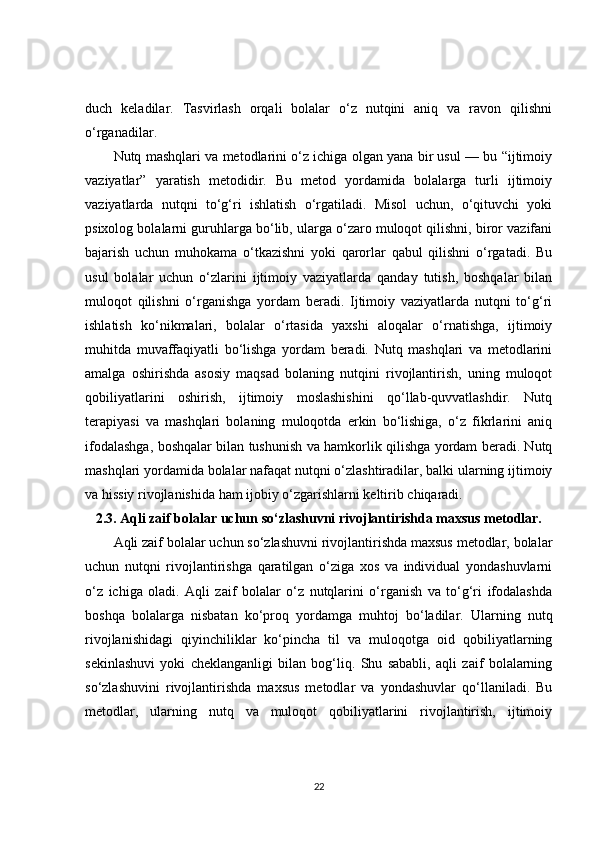 duch   keladilar.   Tasvirlash   orqali   bolalar   o‘z   nutqini   aniq   va   ravon   qilishni
o‘rganadilar.
Nutq mashqlari va metodlarini o‘z ichiga olgan yana bir usul — bu “ijtimoiy
vaziyatlar”   yaratish   metodidir.   Bu   metod   yordamida   bolalarga   turli   ijtimoiy
vaziyatlarda   nutqni   to‘g‘ri   ishlatish   o‘rgatiladi.   Misol   uchun,   o‘qituvchi   yoki
psixolog bolalarni guruhlarga bo‘lib, ularga o‘zaro muloqot qilishni, biror vazifani
bajarish   uchun   muhokama   o‘tkazishni   yoki   qarorlar   qabul   qilishni   o‘rgatadi.   Bu
usul   bolalar   uchun   o‘zlarini   ijtimoiy   vaziyatlarda   qanday   tutish,   boshqalar   bilan
muloqot   qilishni   o‘rganishga   yordam   beradi.   Ijtimoiy   vaziyatlarda   nutqni   to‘g‘ri
ishlatish   ko‘nikmalari,   bolalar   o‘rtasida   yaxshi   aloqalar   o‘rnatishga,   ijtimoiy
muhitda   muvaffaqiyatli   bo‘lishga   yordam   beradi.   Nutq   mashqlari   va   metodlarini
amalga   oshirishda   asosiy   maqsad   bolaning   nutqini   rivojlantirish,   uning   muloqot
qobiliyatlarini   oshirish,   ijtimoiy   moslashishini   qo‘llab-quvvatlashdir.   Nutq
terapiyasi   va   mashqlari   bolaning   muloqotda   erkin   bo‘lishiga,   o‘z   fikrlarini   aniq
ifodalashga, boshqalar bilan tushunish va hamkorlik qilishga yordam beradi. Nutq
mashqlari yordamida bolalar nafaqat nutqni o‘zlashtiradilar, balki ularning ijtimoiy
va hissiy rivojlanishida ham ijobiy o‘zgarishlarni keltirib chiqaradi.
2.3. Aqli zaif bolalar uchun so‘zlashuvni rivojlantirishda maxsus metodlar.
Aqli zaif bolalar uchun so‘zlashuvni rivojlantirishda maxsus metodlar, bolalar
uchun   nutqni   rivojlantirishga   qaratilgan   o‘ziga   xos   va   individual   yondashuvlarni
o‘z   ichiga   oladi.   Aqli   zaif   bolalar   o‘z   nutqlarini   o‘rganish   va   to‘g‘ri   ifodalashda
boshqa   bolalarga   nisbatan   ko‘proq   yordamga   muhtoj   bo‘ladilar.   Ularning   nutq
rivojlanishidagi   qiyinchiliklar   ko‘pincha   til   va   muloqotga   oid   qobiliyatlarning
sekinlashuvi   yoki   cheklanganligi   bilan   bog‘liq.   Shu   sababli,   aqli   zaif   bolalarning
so‘zlashuvini   rivojlantirishda   maxsus   metodlar   va   yondashuvlar   qo‘llaniladi.   Bu
metodlar,   ularning   nutq   va   muloqot   qobiliyatlarini   rivojlantirish,   ijtimoiy
22 