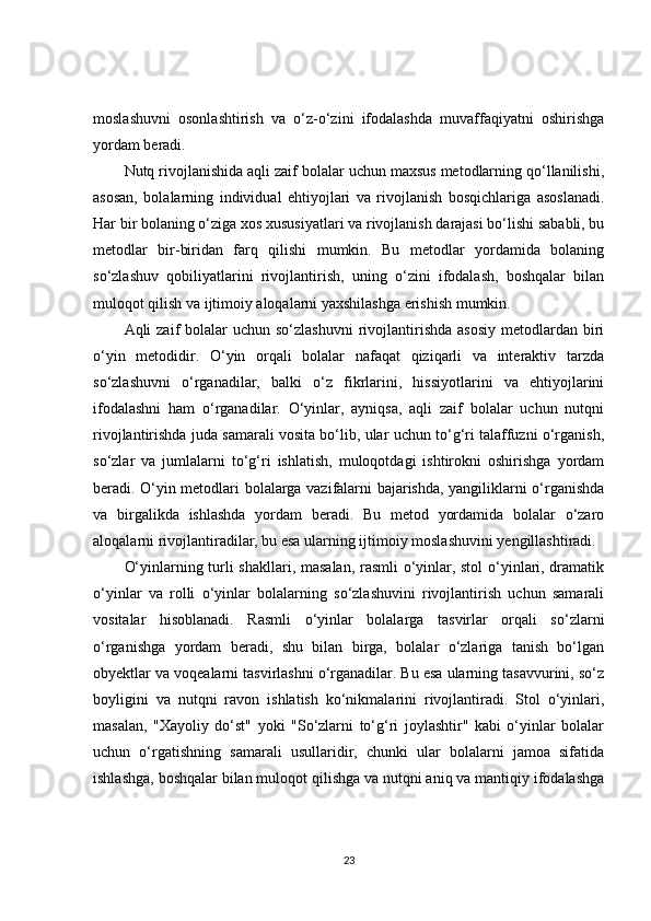 moslashuvni   osonlashtirish   va   o‘z-o‘zini   ifodalashda   muvaffaqiyatni   oshirishga
yordam beradi.
Nutq rivojlanishida aqli zaif bolalar uchun maxsus metodlarning qo‘llanilishi,
asosan,   bolalarning   individual   ehtiyojlari   va   rivojlanish   bosqichlariga   asoslanadi.
Har bir bolaning o‘ziga xos xususiyatlari va rivojlanish darajasi bo‘lishi sababli, bu
metodlar   bir-biridan   farq   qilishi   mumkin.   Bu   metodlar   yordamida   bolaning
so‘zlashuv   qobiliyatlarini   rivojlantirish,   uning   o‘zini   ifodalash,   boshqalar   bilan
muloqot qilish va ijtimoiy aloqalarni yaxshilashga erishish mumkin.
Aqli  zaif   bolalar   uchun so‘zlashuvni   rivojlantirishda  asosiy  metodlardan  biri
o‘yin   metodidir.   O‘yin   orqali   bolalar   nafaqat   qiziqarli   va   interaktiv   tarzda
so‘zlashuvni   o‘rganadilar,   balki   o‘z   fikrlarini,   hissiyotlarini   va   ehtiyojlarini
ifodalashni   ham   o‘rganadilar.   O‘yinlar,   ayniqsa,   aqli   zaif   bolalar   uchun   nutqni
rivojlantirishda juda samarali vosita bo‘lib, ular uchun to‘g‘ri talaffuzni o‘rganish,
so‘zlar   va   jumlalarni   to‘g‘ri   ishlatish,   muloqotdagi   ishtirokni   oshirishga   yordam
beradi. O‘yin metodlari bolalarga vazifalarni bajarishda, yangiliklarni o‘rganishda
va   birgalikda   ishlashda   yordam   beradi.   Bu   metod   yordamida   bolalar   o‘zaro
aloqalarni rivojlantiradilar, bu esa ularning ijtimoiy moslashuvini yengillashtiradi.
O‘yinlarning turli shakllari, masalan, rasmli o‘yinlar, stol  o‘yinlari, dramatik
o‘yinlar   va   rolli   o‘yinlar   bolalarning   so‘zlashuvini   rivojlantirish   uchun   samarali
vositalar   hisoblanadi.   Rasmli   o‘yinlar   bolalarga   tasvirlar   orqali   so‘zlarni
o‘rganishga   yordam   beradi,   shu   bilan   birga,   bolalar   o‘zlariga   tanish   bo‘lgan
obyektlar va voqealarni tasvirlashni o‘rganadilar. Bu esa ularning tasavvurini, so‘z
boyligini   va   nutqni   ravon   ishlatish   ko‘nikmalarini   rivojlantiradi.   Stol   o‘yinlari,
masalan,   "Xayoliy   do‘st"   yoki   "So‘zlarni   to‘g‘ri   joylashtir"   kabi   o‘yinlar   bolalar
uchun   o‘rgatishning   samarali   usullaridir,   chunki   ular   bolalarni   jamoa   sifatida
ishlashga, boshqalar bilan muloqot qilishga va nutqni aniq va mantiqiy ifodalashga
23 