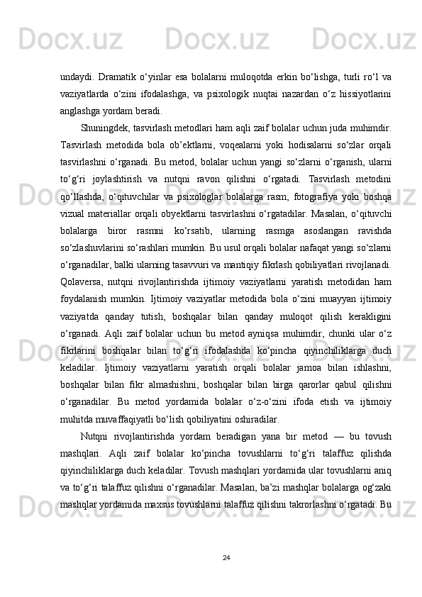 undaydi.   Dramatik   o‘yinlar   esa   bolalarni   muloqotda   erkin   bo‘lishga,   turli   ro‘l   va
vaziyatlarda   o‘zini   ifodalashga,   va   psixologik   nuqtai   nazardan   o‘z   hissiyotlarini
anglashga yordam beradi.
Shuningdek, tasvirlash metodlari ham aqli zaif bolalar uchun juda muhimdir.
Tasvirlash   metodida   bola   ob’ektlarni,   voqealarni   yoki   hodisalarni   so‘zlar   orqali
tasvirlashni   o‘rganadi.   Bu   metod,   bolalar   uchun   yangi   so‘zlarni   o‘rganish,   ularni
to‘g‘ri   joylashtirish   va   nutqni   ravon   qilishni   o‘rgatadi.   Tasvirlash   metodini
qo‘llashda,   o‘qituvchilar   va   psixologlar   bolalarga   rasm,   fotografiya   yoki   boshqa
vizual  materiallar  orqali  obyektlarni   tasvirlashni   o‘rgatadilar. Masalan,  o‘qituvchi
bolalarga   biror   rasmni   ko‘rsatib,   ularning   rasmga   asoslangan   ravishda
so‘zlashuvlarini so‘rashlari mumkin. Bu usul orqali bolalar nafaqat yangi so‘zlarni
o‘rganadilar, balki ularning tasavvuri va mantiqiy fikrlash qobiliyatlari rivojlanadi.
Qolaversa,   nutqni   rivojlantirishda   ijtimoiy   vaziyatlarni   yaratish   metodidan   ham
foydalanish   mumkin.   Ijtimoiy   vaziyatlar   metodida   bola   o‘zini   muayyan   ijtimoiy
vaziyatda   qanday   tutish,   boshqalar   bilan   qanday   muloqot   qilish   kerakligini
o‘rganadi.   Aqli   zaif   bolalar   uchun   bu   metod   ayniqsa   muhimdir,   chunki   ular   o‘z
fikrlarini   boshqalar   bilan   to‘g‘ri   ifodalashda   ko‘pincha   qiyinchiliklarga   duch
keladilar.   Ijtimoiy   vaziyatlarni   yaratish   orqali   bolalar   jamoa   bilan   ishlashni,
boshqalar   bilan   fikr   almashishni,   boshqalar   bilan   birga   qarorlar   qabul   qilishni
o‘rganadilar.   Bu   metod   yordamida   bolalar   o‘z-o‘zini   ifoda   etish   va   ijtimoiy
muhitda muvaffaqiyatli bo‘lish qobiliyatini oshiradilar.
Nutqni   rivojlantirishda   yordam   beradigan   yana   bir   metod   —   bu   tovush
mashqlari.   Aqli   zaif   bolalar   ko‘pincha   tovushlarni   to‘g‘ri   talaffuz   qilishda
qiyinchiliklarga duch keladilar. Tovush mashqlari yordamida ular tovushlarni aniq
va to‘g‘ri talaffuz qilishni o‘rganadilar. Masalan, ba’zi mashqlar bolalarga og‘zaki
mashqlar yordamida maxsus tovushlarni talaffuz qilishni takrorlashni o‘rgatadi. Bu
24 