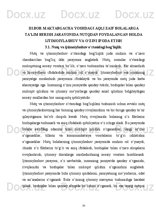III.BOB.   MAKTABGACHA YOSHDAGI AQLI ZAIF BOLALARGA
TA'LIM BERISH JARAYONIDA NUTQDAN FOYDALANGAN HOLDA
IJTIMOIYLASHUV VA O‘ZINI IFODA ETISH
3.1. Nutq va ijtimoiylashuv o‘rtasidagi bog'liqlik.
Nutq   va   ijtimoiylashuv   o‘rtasidagi   bog‘liqlik   juda   muhim   va   o‘zaro
chambarchas   bog‘liq   ikki   jarayonni   anglatadi.   Nutq,   insonlar   o‘rtasidagi
muloqotning   asosiy   vositasi   bo‘lib,   o‘zaro   tushunishni   ta’minlash,   fikr   almashish
va   hissiyotlarni   ifodalashda   muhim   rol   o‘ynaydi.   Ijtimoiylashuv   esa   insonning
jamiyatga   moslashish   jarayonini   ifodalaydi   va   bu   jarayonda   nutq   juda   katta
ahamiyatga ega. Insonning o‘zini jamiyatda qanday tutishi, boshqalar bilan qanday
muloqot   qilishini   va   ijtimoiy   me’yorlarga   qanday   amal   qilishini   belgilaydigan
asosiy omillardan biri uning nutq qobiliyatidir.
Nutq   va   ijtimoiylashuv   o‘rtasidagi   bog‘liqlikni   tushunish   uchun   avvalo   nutq
va ijtimoiylashuvning har birining qanday rivojlanishini va bir-biriga qanday ta’sir
qilayotganini   ko‘rib   chiqish   kerak.   Nutq   rivojlanishi   bolaning   o‘z   fikrlarini
boshqalarga tushunarli va aniq ifodalash qobiliyatini o‘z ichiga oladi. Bu jarayonda
bolalar   atrofdagi   odamlar   bilan   muloqot   qilishni   o‘rganadilar,   yangi   so‘zlar
o‘rganadilar,   tillarni   va   kommunikatsiya   vositalarini   to‘g‘ri   ishlatishni
o‘rganadilar.   Nutq   bolalarning   ijtimoiylashuv   jarayonida   muhim   rol   o‘ynaydi,
chunki   o‘z   fikrlarini   to‘g‘ri   va   aniq   ifodalash,   boshqalar   bilan   o‘zaro   aloqalarni
rivojlantirish,   ijtimoiy   doiralarga   moslashishning   asosiy   vositasi   hisoblanadi.
Ijtimoiylashuv   jarayoni,   o‘z   navbatida,   insonning   jamiyatda   qanday   o‘rganishi,
rivojlanishi   va   boshqalar   bilan   muloqot   qilishni   o‘rganishini   anglatadi.
Ijtimoiylashuv jarayonida bola ijtimoiy qoidalarni, jamiyatning me’yorlarini, odat
va   an’analarini   o‘rganadi.   Bola   o‘zining   ijtimoiy   mavqeini   tushunishga   harakat
qiladi,   boshqalar   bilan   qanday   aloqada   bo‘lishini   o‘rganadi,   bu   esa   uning   nutqini
26 
