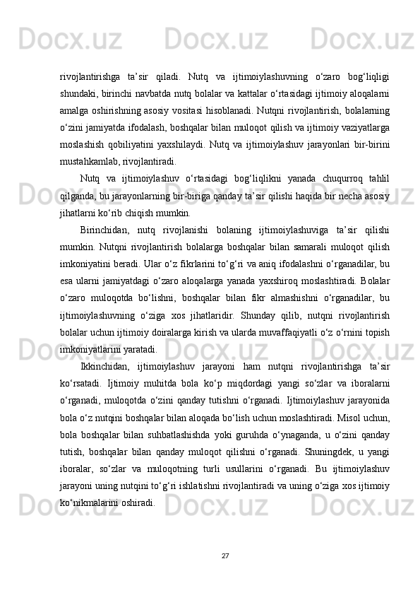 rivojlantirishga   ta’sir   qiladi.   Nutq   va   ijtimoiylashuvning   o‘zaro   bog‘liqligi
shundaki, birinchi navbatda nutq bolalar va kattalar o‘rtasidagi ijtimoiy aloqalarni
amalga oshirishning asosiy  vositasi  hisoblanadi.  Nutqni rivojlantirish, bolalarning
o‘zini jamiyatda ifodalash, boshqalar bilan muloqot qilish va ijtimoiy vaziyatlarga
moslashish   qobiliyatini   yaxshilaydi.   Nutq   va   ijtimoiylashuv   jarayonlari   bir-birini
mustahkamlab, rivojlantiradi.
Nutq   va   ijtimoiylashuv   o‘rtasidagi   bog‘liqlikni   yanada   chuqurroq   tahlil
qilganda, bu jarayonlarning bir-biriga qanday ta’sir qilishi haqida bir necha asosiy
jihatlarni ko‘rib chiqish mumkin.
Birinchidan,   nutq   rivojlanishi   bolaning   ijtimoiylashuviga   ta’sir   qilishi
mumkin.   Nutqni   rivojlantirish   bolalarga   boshqalar   bilan   samarali   muloqot   qilish
imkoniyatini beradi. Ular o‘z fikrlarini to‘g‘ri va aniq ifodalashni o‘rganadilar, bu
esa   ularni   jamiyatdagi   o‘zaro   aloqalarga   yanada   yaxshiroq   moslashtiradi.   Bolalar
o‘zaro   muloqotda   bo‘lishni,   boshqalar   bilan   fikr   almashishni   o‘rganadilar,   bu
ijtimoiylashuvning   o‘ziga   xos   jihatlaridir.   Shunday   qilib,   nutqni   rivojlantirish
bolalar uchun ijtimoiy doiralarga kirish va ularda muvaffaqiyatli o‘z o‘rnini topish
imkoniyatlarini yaratadi.
Ikkinchidan,   ijtimoiylashuv   jarayoni   ham   nutqni   rivojlantirishga   ta’sir
ko‘rsatadi.   Ijtimoiy   muhitda   bola   ko‘p   miqdordagi   yangi   so‘zlar   va   iboralarni
o‘rganadi,   muloqotda   o‘zini   qanday   tutishni   o‘rganadi.   Ijtimoiylashuv   jarayonida
bola o‘z nutqini boshqalar bilan aloqada bo‘lish uchun moslashtiradi. Misol uchun,
bola   boshqalar   bilan   suhbatlashishda   yoki   guruhda   o‘ynaganda,   u   o‘zini   qanday
tutish,   boshqalar   bilan   qanday   muloqot   qilishni   o‘rganadi.   Shuningdek,   u   yangi
iboralar,   so‘zlar   va   muloqotning   turli   usullarini   o‘rganadi.   Bu   ijtimoiylashuv
jarayoni uning nutqini to‘g‘ri ishlatishni rivojlantiradi va uning o‘ziga xos ijtimoiy
ko‘nikmalarini oshiradi.
27 