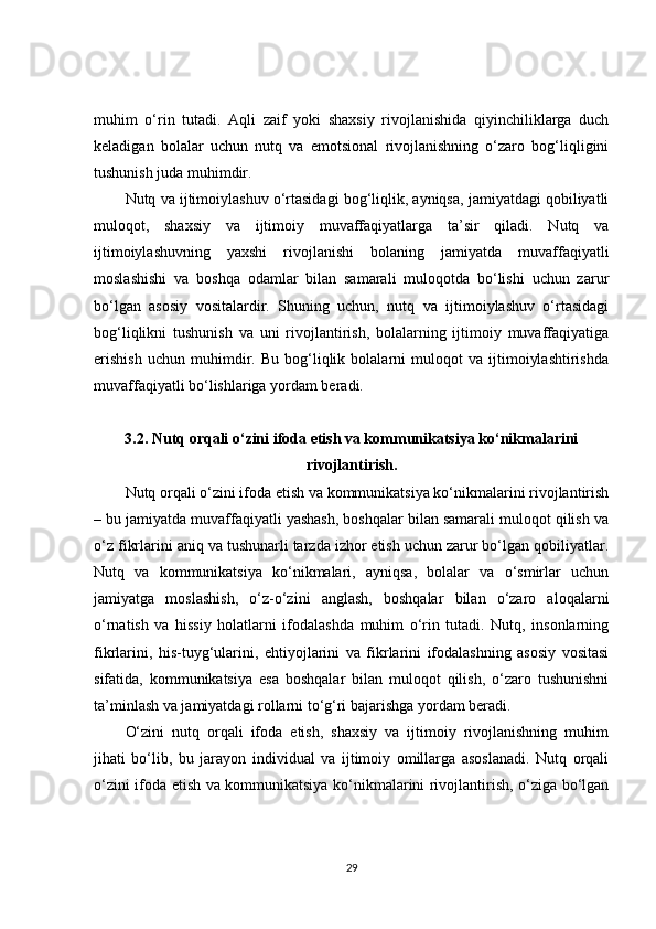 muhim   o‘rin   tutadi.   Aqli   zaif   yoki   shaxsiy   rivojlanishida   qiyinchiliklarga   duch
keladigan   bolalar   uchun   nutq   va   emotsional   rivojlanishning   o‘zaro   bog‘liqligini
tushunish juda muhimdir.
Nutq va ijtimoiylashuv o‘rtasidagi bog‘liqlik, ayniqsa, jamiyatdagi qobiliyatli
muloqot,   shaxsiy   va   ijtimoiy   muvaffaqiyatlarga   ta’sir   qiladi.   Nutq   va
ijtimoiylashuvning   yaxshi   rivojlanishi   bolaning   jamiyatda   muvaffaqiyatli
moslashishi   va   boshqa   odamlar   bilan   samarali   muloqotda   bo‘lishi   uchun   zarur
bo‘lgan   asosiy   vositalardir.   Shuning   uchun,   nutq   va   ijtimoiylashuv   o‘rtasidagi
bog‘liqlikni   tushunish   va   uni   rivojlantirish,   bolalarning   ijtimoiy   muvaffaqiyatiga
erishish   uchun   muhimdir.   Bu   bog‘liqlik   bolalarni   muloqot   va   ijtimoiylashtirishda
muvaffaqiyatli bo‘lishlariga yordam beradi.
3.2. Nutq orqali o‘zini ifoda etish va kommunikatsiya ko‘nikmalarini
rivojlantirish.
Nutq orqali o‘zini ifoda etish va kommunikatsiya ko‘nikmalarini rivojlantirish
– bu jamiyatda muvaffaqiyatli yashash, boshqalar bilan samarali muloqot qilish va
o‘z fikrlarini aniq va tushunarli tarzda izhor etish uchun zarur bo‘lgan qobiliyatlar.
Nutq   va   kommunikatsiya   ko‘nikmalari,   ayniqsa,   bolalar   va   o‘smirlar   uchun
jamiyatga   moslashish,   o‘z-o‘zini   anglash,   boshqalar   bilan   o‘zaro   aloqalarni
o‘rnatish   va   hissiy   holatlarni   ifodalashda   muhim   o‘rin   tutadi.   Nutq,   insonlarning
fikrlarini,   his-tuyg‘ularini,   ehtiyojlarini   va   fikrlarini   ifodalashning   asosiy   vositasi
sifatida,   kommunikatsiya   esa   boshqalar   bilan   muloqot   qilish,   o‘zaro   tushunishni
ta’minlash va jamiyatdagi rollarni to‘g‘ri bajarishga yordam beradi.
O‘zini   nutq   orqali   ifoda   etish,   shaxsiy   va   ijtimoiy   rivojlanishning   muhim
jihati   bo‘lib,   bu   jarayon   individual   va   ijtimoiy   omillarga   asoslanadi.   Nutq   orqali
o‘zini ifoda etish va kommunikatsiya ko‘nikmalarini rivojlantirish, o‘ziga bo‘lgan
29 