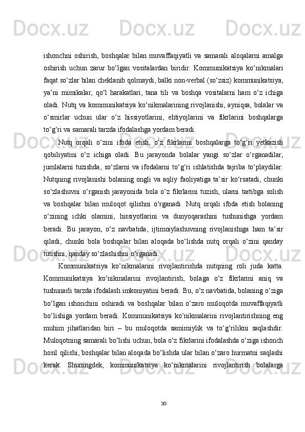 ishonchni   oshirish,   boshqalar   bilan   muvaffaqiyatli   va   samarali   aloqalarni   amalga
oshirish   uchun   zarur   bo‘lgan   vositalardan   biridir.   Kommunikatsiya   ko‘nikmalari
faqat so‘zlar bilan cheklanib qolmaydi, balki non-verbal (so‘zsiz) kommunikatsiya,
ya’ni   mimikalar,   qo‘l   harakatlari,   tana   tili   va   boshqa   vositalarni   ham   o‘z   ichiga
oladi. Nutq va kommunikatsiya ko‘nikmalarining rivojlanishi, ayniqsa,  bolalar  va
o‘smirlar   uchun   ular   o‘z   hissiyotlarini,   ehtiyojlarini   va   fikrlarini   boshqalarga
to‘g‘ri va samarali tarzda ifodalashga yordam beradi.
Nutq   orqali   o‘zini   ifoda   etish,   o‘z   fikrlarini   boshqalarga   to‘g‘ri   yetkazish
qobiliyatini   o‘z   ichiga   oladi.   Bu   jarayonda   bolalar   yangi   so‘zlar   o‘rganadilar,
jumlalarni   tuzishda,   so‘zlarni   va   ifodalarni   to‘g‘ri   ishlatishda   tajriba   to‘playdilar.
Nutqning   rivojlanishi   bolaning   ongli   va   aqliy   faoliyatiga   ta’sir   ko‘rsatadi,   chunki
so‘zlashuvni   o‘rganish   jarayonida   bola   o‘z   fikrlarini   tuzish,   ularni   tartibga   solish
va   boshqalar   bilan   muloqot   qilishni   o‘rganadi.   Nutq   orqali   ifoda   etish   bolaning
o‘zining   ichki   olamini,   hissiyotlarini   va   dunyoqarashini   tushunishga   yordam
beradi.   Bu   jarayon,   o‘z   navbatida,   ijtimoiylashuvning   rivojlanishiga   ham   ta’sir
qiladi,   chunki   bola   boshqalar   bilan   aloqada   bo‘lishda   nutq   orqali   o‘zini   qanday
tutishni, qanday so‘zlashishni o‘rganadi.
Kommunikatsiya   ko‘nikmalarini   rivojlantirishda   nutqning   roli   juda   katta.
Kommunikatsiya   ko‘nikmalarini   rivojlantirish,   bolaga   o‘z   fikrlarini   aniq   va
tushunarli tarzda ifodalash imkoniyatini beradi. Bu, o‘z navbatida, bolaning o‘ziga
bo‘lgan   ishonchini   oshiradi   va   boshqalar   bilan   o‘zaro   muloqotda   muvaffaqiyatli
bo‘lishiga   yordam   beradi.   Kommunikatsiya   ko‘nikmalarini   rivojlantirishning   eng
muhim   jihatlaridan   biri   –   bu   muloqotda   samimiylik   va   to‘g‘rilikni   saqlashdir.
Muloqotning samarali bo‘lishi uchun, bola o‘z fikrlarini ifodalashda o‘ziga ishonch
hosil qilishi, boshqalar bilan aloqada bo‘lishda ular bilan o‘zaro hurmatni saqlashi
kerak.   Shuningdek,   kommunikatsiya   ko‘nikmalarini   rivojlantirish   bolalarga
30 