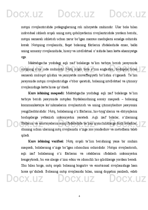 nutqni   rivojlantirishda   pedagoglarning   roli   nihoyatda   muhimdir.   Ular   bola   bilan
individual ishlash orqali uning nutq qobiliyatlarini rivojlantirishda yordam berishi,
nutqni samarali ishlatish uchun zarur bo‘lgan maxsus mashqlarni amalga oshirishi
kerak.   Nutqning   rivojlanishi,   faqat   bolaning   fikrlarini   ifodalashida   emas,   balki
uning umumiy rivojlanishida, hissiy va intellektual o‘sishida ham katta ahamiyatga
ega.
Maktabgacha   yoshdagi   aqli   zaif   bolalarga   ta’lim   tarbiya   berish   jarayonida
nutqning  o‘rni   juda  muhimdir.  Nutq   orqali   bola  o‘zini   anglashni,   boshqalar   bilan
samarali muloqot qilishni va jamiyatda muvaffaqiyatli bo‘lishni o‘rganadi. Ta’lim
jarayonida nutqni rivojlantirishga e’tibor qaratish, bolaning intellektual va ijtimoiy
rivojlanishiga katta hissa qo‘shadi.
Kurs   ishining   maqsadi:   Maktabgacha   yoshdagi   aqli   zaif   bolalarga   ta’lim
tarbiya   berish   jarayonida   nutqdan   foydalanishning   asosiy   maqsadi   –   bolaning
kommunikatsiya   ko‘nikmalarini   rivojlantirish   va   uning   ijtimoiylashuv   jarayonini
yengillashtirishdir. Nutq, bolalarning o‘z fikrlarini, his-tuyg‘ularini va ehtiyojlarini
boshqalarga   yetkazish   imkoniyatini   yaratadi.   Aqli   zaif   bolalar,   o‘zlarining
fikrlarini va emotsiyalarini aniq ifodalashda ba’zan qiyinchiliklarga duch keladilar,
shuning uchun ularning nutq rivojlanishi o‘ziga xos yondashuv va metodlarni talab
qiladi. 
Kurs   ishining   vazifasi:   Nutq   orqali   ta’lim   berishning   yana   bir   muhim
maqsadi,   bolalarning   o‘ziga   bo‘lgan   ishonchini   oshirishdir.   Nutqni   rivojlantirish,
aqli   zaif   bolalarning   o‘z   fikrlarini   va   istaklarini   ifodalash   imkoniyatini
kengaytiradi, bu esa ularga o‘zini erkin va ishonchli his qilishlariga yordam beradi.
Shu   bilan   birga,   nutq   orqali   bolaning   kognitiv   va   emotsional   rivojlanishiga   ham
hissa   qo‘shiladi.   Bolaning   nutqi   rivojlanishi   bilan,   uning   diqqatini   jamlash,   eslab
4 