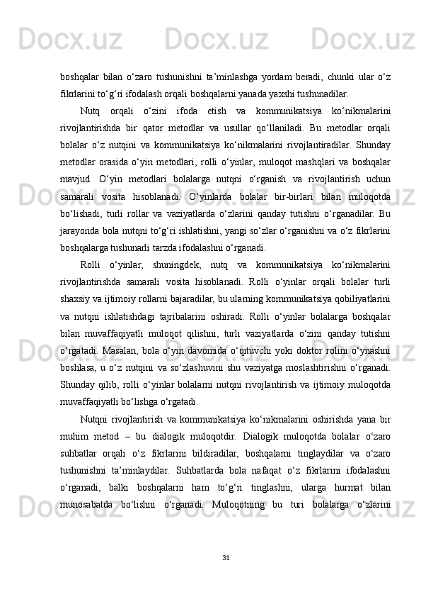 boshqalar   bilan   o‘zaro   tushunishni   ta’minlashga   yordam   beradi,   chunki   ular   o‘z
fikrlarini to‘g‘ri ifodalash orqali boshqalarni yanada yaxshi tushunadilar.
Nutq   orqali   o‘zini   ifoda   etish   va   kommunikatsiya   ko‘nikmalarini
rivojlantirishda   bir   qator   metodlar   va   usullar   qo‘llaniladi.   Bu   metodlar   orqali
bolalar   o‘z   nutqini   va   kommunikatsiya   ko‘nikmalarini   rivojlantiradilar.   Shunday
metodlar   orasida   o‘yin   metodlari,   rolli   o‘yinlar,   muloqot   mashqlari   va   boshqalar
mavjud.   O‘yin   metodlari   bolalarga   nutqni   o‘rganish   va   rivojlantirish   uchun
samarali   vosita   hisoblanadi.   O‘yinlarda   bolalar   bir-birlari   bilan   muloqotda
bo‘lishadi,   turli   rollar   va   vaziyatlarda   o‘zlarini   qanday   tutishni   o‘rganadilar.   Bu
jarayonda bola nutqni to‘g‘ri ishlatishni, yangi so‘zlar o‘rganishni va o‘z fikrlarini
boshqalarga tushunarli tarzda ifodalashni o‘rganadi.
Rolli   o‘yinlar,   shuningdek,   nutq   va   kommunikatsiya   ko‘nikmalarini
rivojlantirishda   samarali   vosita   hisoblanadi.   Rolli   o‘yinlar   orqali   bolalar   turli
shaxsiy va ijtimoiy rollarni bajaradilar, bu ularning kommunikatsiya qobiliyatlarini
va   nutqni   ishlatishdagi   tajribalarini   oshiradi.   Rolli   o‘yinlar   bolalarga   boshqalar
bilan   muvaffaqiyatli   muloqot   qilishni,   turli   vaziyatlarda   o‘zini   qanday   tutishni
o‘rgatadi.   Masalan,   bola   o‘yin   davomida   o‘qituvchi   yoki   doktor   rolini   o‘ynashni
boshlasa,   u   o‘z   nutqini   va   so‘zlashuvini   shu   vaziyatga   moslashtirishni   o‘rganadi.
Shunday   qilib,   rolli   o‘yinlar   bolalarni   nutqni   rivojlantirish   va   ijtimoiy   muloqotda
muvaffaqiyatli bo‘lishga o‘rgatadi.
Nutqni   rivojlantirish   va   kommunikatsiya   ko‘nikmalarini   oshirishda   yana   bir
muhim   metod   –   bu   dialogik   muloqotdir.   Dialogik   muloqotda   bolalar   o‘zaro
suhbatlar   orqali   o‘z   fikrlarini   bildiradilar,   boshqalarni   tinglaydilar   va   o‘zaro
tushunishni   ta’minlaydilar.   Suhbatlarda   bola   nafaqat   o‘z   fikrlarini   ifodalashni
o‘rganadi,   balki   boshqalarni   ham   to‘g‘ri   tinglashni,   ularga   hurmat   bilan
munosabatda   bo‘lishni   o‘rganadi.   Muloqotning   bu   turi   bolalarga   o‘zlarini
31 