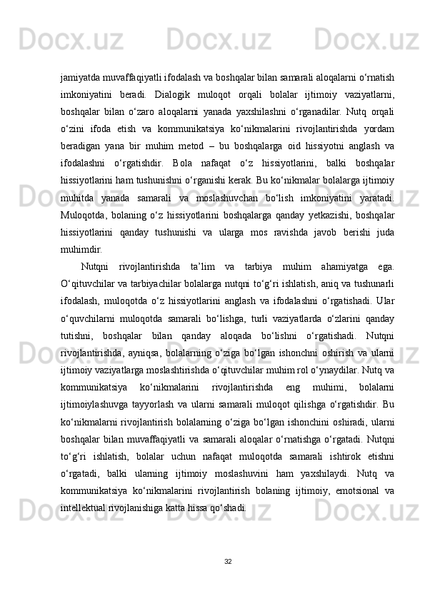 jamiyatda muvaffaqiyatli ifodalash va boshqalar bilan samarali aloqalarni o‘rnatish
imkoniyatini   beradi.   Dialogik   muloqot   orqali   bolalar   ijtimoiy   vaziyatlarni,
boshqalar   bilan   o‘zaro   aloqalarni   yanada   yaxshilashni   o‘rganadilar.   Nutq   orqali
o‘zini   ifoda   etish   va   kommunikatsiya   ko‘nikmalarini   rivojlantirishda   yordam
beradigan   yana   bir   muhim   metod   –   bu   boshqalarga   oid   hissiyotni   anglash   va
ifodalashni   o‘rgatishdir.   Bola   nafaqat   o‘z   hissiyotlarini,   balki   boshqalar
hissiyotlarini ham tushunishni o‘rganishi kerak. Bu ko‘nikmalar bolalarga ijtimoiy
muhitda   yanada   samarali   va   moslashuvchan   bo‘lish   imkoniyatini   yaratadi.
Muloqotda,   bolaning   o‘z   hissiyotlarini   boshqalarga   qanday   yetkazishi,   boshqalar
hissiyotlarini   qanday   tushunishi   va   ularga   mos   ravishda   javob   berishi   juda
muhimdir.
Nutqni   rivojlantirishda   ta’lim   va   tarbiya   muhim   ahamiyatga   ega.
O‘qituvchilar va tarbiyachilar bolalarga nutqni to‘g‘ri ishlatish, aniq va tushunarli
ifodalash,   muloqotda   o‘z   hissiyotlarini   anglash   va   ifodalashni   o‘rgatishadi.   Ular
o‘quvchilarni   muloqotda   samarali   bo‘lishga,   turli   vaziyatlarda   o‘zlarini   qanday
tutishni,   boshqalar   bilan   qanday   aloqada   bo‘lishni   o‘rgatishadi.   Nutqni
rivojlantirishda,   ayniqsa,   bolalarning   o‘ziga   bo‘lgan   ishonchni   oshirish   va   ularni
ijtimoiy vaziyatlarga moslashtirishda o‘qituvchilar muhim rol o‘ynaydilar. Nutq va
kommunikatsiya   ko‘nikmalarini   rivojlantirishda   eng   muhimi,   bolalarni
ijtimoiylashuvga   tayyorlash   va   ularni   samarali   muloqot   qilishga   o‘rgatishdir.   Bu
ko‘nikmalarni   rivojlantirish  bolalarning  o‘ziga  bo‘lgan  ishonchini   oshiradi,  ularni
boshqalar   bilan   muvaffaqiyatli   va   samarali   aloqalar   o‘rnatishga   o‘rgatadi.   Nutqni
to‘g‘ri   ishlatish,   bolalar   uchun   nafaqat   muloqotda   samarali   ishtirok   etishni
o‘rgatadi,   balki   ularning   ijtimoiy   moslashuvini   ham   yaxshilaydi.   Nutq   va
kommunikatsiya   ko‘nikmalarini   rivojlantirish   bolaning   ijtimoiy,   emotsional   va
intellektual rivojlanishiga katta hissa qo‘shadi.
32 