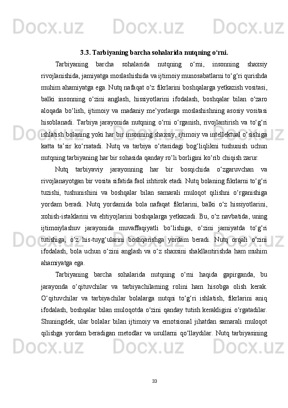 3.3. Tarbiyaning barcha sohalarida nutqning o‘rni.
Tarbiyaning   barcha   sohalarida   nutqning   o‘rni,   insonning   shaxsiy
rivojlanishida, jamiyatga moslashishida va ijtimoiy munosabatlarni to‘g‘ri qurishda
muhim ahamiyatga ega. Nutq nafaqat o‘z fikrlarini boshqalarga yetkazish vositasi,
balki   insonning   o‘zini   anglash,   hissiyotlarini   ifodalash,   boshqalar   bilan   o‘zaro
aloqada   bo‘lish,   ijtimoiy   va   madaniy   me’yorlarga   moslashishning   asosiy   vositasi
hisoblanadi.   Tarbiya   jarayonida   nutqning   o‘rni   o‘rganish,   rivojlantirish   va   to‘g‘ri
ishlatish bolaning yoki har bir insonning shaxsiy, ijtimoiy va intellektual o‘sishiga
katta   ta’sir   ko‘rsatadi.   Nutq   va   tarbiya   o‘rtasidagi   bog‘liqlikni   tushunish   uchun
nutqning tarbiyaning har bir sohasida qanday ro‘li borligini ko‘rib chiqish zarur.
Nutq   tarbiyaviy   jarayonning   har   bir   bosqichida   o‘zgaruvchan   va
rivojlanayotgan bir vosita sifatida faol ishtirok etadi. Nutq bolaning fikrlarni to‘g‘ri
tuzishi,   tushunishini   va   boshqalar   bilan   samarali   muloqot   qilishni   o‘rganishiga
yordam   beradi.   Nutq   yordamida   bola   nafaqat   fikrlarini,   balki   o‘z   hissiyotlarini,
xohish-istaklarini va ehtiyojlarini boshqalarga yetkazadi. Bu, o‘z navbatida, uning
ijtimoiylashuv   jarayonida   muvaffaqiyatli   bo‘lishiga,   o‘zini   jamiyatda   to‘g‘ri
tutishiga,   o‘z   his-tuyg‘ularini   boshqarishga   yordam   beradi.   Nutq   orqali   o‘zini
ifodalash,   bola  uchun  o‘zini   anglash  va  o‘z  shaxsini   shakllantirishda  ham  muhim
ahamiyatga ega.
Tarbiyaning   barcha   sohalarida   nutqning   o‘rni   haqida   gapirganda,   bu
jarayonda   o‘qituvchilar   va   tarbiyachilarning   rolini   ham   hisobga   olish   kerak.
O‘qituvchilar   va   tarbiyachilar   bolalarga   nutqni   to‘g‘ri   ishlatish,   fikrlarini   aniq
ifodalash, boshqalar bilan muloqotda o‘zini qanday tutish kerakligini o‘rgatadilar.
Shuningdek,   ular   bolalar   bilan   ijtimoiy   va   emotsional   jihatdan   samarali   muloqot
qilishga   yordam   beradigan   metodlar   va   usullarni   qo‘llaydilar.   Nutq   tarbiyasining
33 