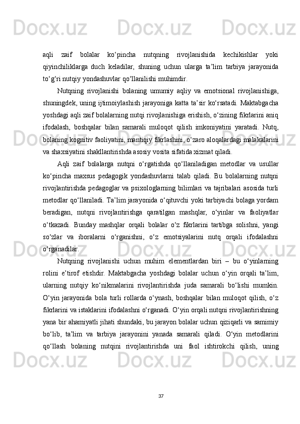 aqli   zaif   bolalar   ko‘pincha   nutqning   rivojlanishida   kechikishlar   yoki
qiyinchiliklarga   duch   keladilar,   shuning   uchun   ularga   ta’lim   tarbiya   jarayonida
to‘g‘ri nutqiy yondashuvlar qo‘llanilishi muhimdir.
Nutqning   rivojlanishi   bolaning   umumiy   aqliy   va   emotsional   rivojlanishiga,
shuningdek, uning ijtimoiylashish  jarayoniga  katta ta’sir  ko‘rsatadi. Maktabgacha
yoshdagi aqli zaif bolalarning nutqi rivojlanishiga erishish, o‘zining fikrlarini aniq
ifodalash,   boshqalar   bilan   samarali   muloqot   qilish   imkoniyatini   yaratadi.   Nutq,
bolaning kognitiv faoliyatini, mantiqiy fikrlashini, o‘zaro aloqalardagi malakalarini
va shaxsiyatini shakllantirishda asosiy vosita sifatida xizmat qiladi.
Aqli   zaif   bolalarga   nutqni   o‘rgatishda   qo‘llaniladigan   metodlar   va   usullar
ko‘pincha   maxsus   pedagogik   yondashuvlarni   talab   qiladi.   Bu   bolalarning   nutqni
rivojlantirishda pedagoglar  va psixologlarning bilimlari va tajribalari  asosida  turli
metodlar qo‘llaniladi. Ta’lim jarayonida o‘qituvchi yoki tarbiyachi bolaga yordam
beradigan,   nutqni   rivojlantirishga   qaratilgan   mashqlar,   o‘yinlar   va   faoliyatlar
o‘tkazadi.   Bunday   mashqlar   orqali   bolalar   o‘z   fikrlarini   tartibga   solishni,   yangi
so‘zlar   va   iboralarni   o‘rganishni,   o‘z   emotsiyalarini   nutq   orqali   ifodalashni
o‘rganadilar.
Nutqning   rivojlanishi   uchun   muhim   elementlardan   biri   –   bu   o‘yinlarning
rolini   e’tirof   etishdir.   Maktabgacha   yoshdagi   bolalar   uchun   o‘yin   orqali   ta’lim,
ularning   nutqiy   ko‘nikmalarini   rivojlantirishda   juda   samarali   bo‘lishi   mumkin.
O‘yin   jarayonida   bola   turli   rollarda   o‘ynash,   boshqalar   bilan   muloqot   qilish,   o‘z
fikrlarini va istaklarini ifodalashni o‘rganadi. O‘yin orqali nutqni rivojlantirishning
yana bir ahamiyatli jihati shundaki, bu jarayon bolalar uchun qiziqarli va samimiy
bo‘lib,   ta’lim   va   tarbiya   jarayonini   yanada   samarali   qiladi.   O‘yin   metodlarini
qo‘llash   bolaning   nutqini   rivojlantirishda   uni   faol   ishtirokchi   qilish,   uning
37 