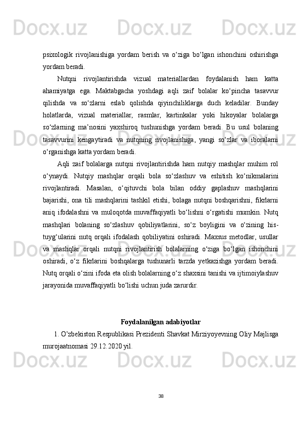 psixologik   rivojlanishiga   yordam   berish   va   o‘ziga   bo‘lgan   ishonchini   oshirishga
yordam beradi.
Nutqni   rivojlantirishda   vizual   materiallardan   foydalanish   ham   katta
ahamiyatga   ega.   Maktabgacha   yoshdagi   aqli   zaif   bolalar   ko‘pincha   tasavvur
qilishda   va   so‘zlarni   eslab   qolishda   qiyinchiliklarga   duch   keladilar.   Bunday
holatlarda,   vizual   materiallar,   rasmlar,   kartinkalar   yoki   hikoyalar   bolalarga
so‘zlarning   ma’nosini   yaxshiroq   tushunishga   yordam   beradi.   Bu   usul   bolaning
tasavvurini   kengaytiradi   va   nutqning   rivojlanishiga,   yangi   so‘zlar   va   iboralarni
o‘rganishga katta yordam beradi.
Aqli   zaif   bolalarga   nutqni   rivojlantirishda   ham   nutqiy   mashqlar   muhim   rol
o‘ynaydi.   Nutqiy   mashqlar   orqali   bola   so‘zlashuv   va   eshitish   ko‘nikmalarini
rivojlantiradi.   Masalan,   o‘qituvchi   bola   bilan   oddiy   gaplashuv   mashqlarini
bajarishi,   ona   tili   mashqlarini   tashkil   etishi,   bolaga   nutqni   boshqarishni,   fikrlarni
aniq   ifodalashni   va   muloqotda   muvaffaqiyatli   bo‘lishni   o‘rgatishi   mumkin.   Nutq
mashqlari   bolaning   so‘zlashuv   qobiliyatlarini,   so‘z   boyligini   va   o‘zining   his-
tuyg‘ularini   nutq   orqali   ifodalash   qobiliyatini   oshiradi.   Maxsus   metodlar,   usullar
va   mashqlar   orqali   nutqni   rivojlantirish   bolalarning   o‘ziga   bo‘lgan   ishonchini
oshiradi,   o‘z   fikrlarini   boshqalarga   tushunarli   tarzda   yetkazishga   yordam   beradi.
Nutq orqali o‘zini ifoda eta olish bolalarning o‘z shaxsini tanishi va ijtimoiylashuv
jarayonida muvaffaqiyatli bo‘lishi uchun juda zarurdir. 
Foydalanilgan adabiyotlar
1. O’zbekiston Respublikasi Prezidenti Shavkat Mirziyoyevning Oliy Majlisga
murojaatnomasi 29.12.2020 yil.  
38 