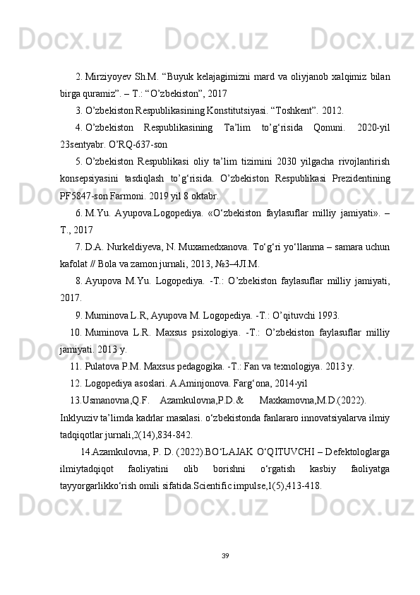 2. Mirziyoyev   Sh.M.   “Buyuk   kelajagimizni   mard   va   oliyjanob   xalqimiz   bilan
birga quramiz”. – T.: “O’zbekiston”, 2017  
3. O’zbekiston Respublikasining Konstitutsiyasi. “Toshkent”. 2012.  
4. O’zbekiston   Respublikasining   Ta’lim   to’g‘risida   Qonuni.   2020-yil
23sentyabr. O’RQ-637-son  
5. O’zbekiston   Respublikasi   oliy   ta’lim   tizimini   2030   yilgacha   rivojlantirish
konsepsiyasini   tasdiqlash   to’g‘risida.   O’zbekiston   Respublikasi   Prezidentining
PF5847-son Farmoni. 2019 yil 8 oktabr.  
6. M.Yu.   Ayupova.Logopediya.   «O‘zbekiston   faylasuflar   milliy   jamiyati».   –
T., 2017  
7. D.A. Nurkeldiyeva, N. Muxamedxanova. To‘g‘ri yo‘llanma – samara uchun
kafolat // Bola va zamon jurnali, 2013, №3–4 Л . М .  
8. Ayupova   M.Yu.   Logopediya.   -T.:   O’zbekiston   faylasuflar   milliy   jamiyati,
2017.  
9. Muminova L.R, Ayupova M. Logopediya. -T.: O’qituvchi 1993.  
10. Muminova   L.R.   Maxsus   psixologiya.   -T.:   O’zbekiston   faylasuflar   milliy
jamiyati. 2013 y.  
11. Pulatova P.M. Maxsus pedagogika. -T.: Fan va texnologiya. 2013 y. 
12. Logopediya asoslari. A.Aminjonova. Farg‘ona, 2014-yil  
13.Usmanovna,Q.F.  Azamkulovna,P.D.&  Maxkamovna,M.D.(2022). 
Inklyuziv ta’limda kadrlar masalasi. o‘zbekistonda fanlararo innovatsiyalarva ilmiy
tadqiqotlar jurnali,2(14),834-842.  
14.Azamkulovna, P. D. (2022).BO‘LAJAK O‘QITUVCHI – Defektologlarga
ilmiytadqiqot   faoliyatini   olib   borishni   o‘rgatish   kasbiy   faoliyatga
tayyorgarlikko‘rish omili sifatida.Scientific impulse,1(5),413-418. 
39 