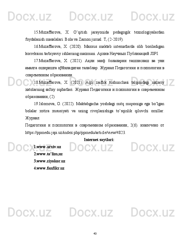 15.Muzaffarova,   X.   O’qitish   jarayonida   pedagogik   texnologiyalardan
foydalanish masalalari. Bola va Zamon jurnal. T, (2-2019).  
16.Muzaffarova,   X.   (2020).   Maxsus   maktab   internatlarda   olib   boriladigan
korreksion tarbiyaviy ishlarning mazmuni.  Архив   Научных   Публикаций  JSPI.  
17.Muzaffarova,   X.   (2021).   Ақли   заиф   болаларни   ташхи c лаш   ва   уни
амалга   оширишга   қўйиладиган   талаблар .  Журнал   Педагогики   и   психологии   в
современом   образовании .  
18.Muzaffarova,   X.   (2021).   Aqli   zaiflik   tushunchasi   talqinidagi   nazariy
xatolarning salbiy oqibatlari.  Журнал   Педагогики   и   психологии   в   современом
образовании , (2)  
19.Islomova,   O.   (2022).   Maktabgacha   yoshdagi   nutq   nuqsoniga   ega   bo’lgan
bolalar   xotira   xususiyati   va   uning   rivojlanishiga   to’sqinlik   qiluvchi   omillar.
Журнал 
Педагогики   и   психологии   в   современом   образовании,   2(6).   извлечено   от
https://ppmedu.jspi.uz/index.php/ppmedu/article/view/4823 .  
Internet saytlari:
1.www.arxiv.uz
2.www.ta’lim,uz
3.www.ziyokor.uz
4.www.fanfikr.uz
40 