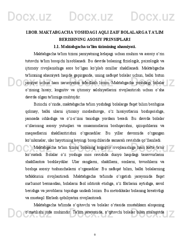 I.BOB.   MAKTABGACHA YOSHDAGI AQLI ZAIF BOLALARGA TA'LIM
BERISHNING ASOSIY PRINSIPLARI
1.1. Maktabgacha ta'lim tizimining ahamiyati.
Maktabgacha ta'lim tizimi jamiyatning kelajagi uchun muhim va asosiy o‘rin
tutuvchi ta'lim bosqichi hisoblanadi. Bu davrda bolaning fiziologik, psixologik va
ijtimoiy   rivojlanishiga   asos   bo‘lgan   ko‘plab   omillar   shakllanadi.   Maktabgacha
ta'limning ahamiyati  haqida gapirganda, uning nafaqat  bolalar uchun, balki  butun
jamiyat   uchun   ham   zaruriyatini   ta'kidlash   lozim.   Maktabgacha   yoshdagi   bolalar
o‘zining   hissiy,   kognitiv   va   ijtimoiy   salohiyatlarini   rivojlantirish   uchun   o‘sha
davrda olgan ta'limiga muhtojdir.
Birinchi o‘rinda, maktabgacha ta'lim yoshdagi bolalarga faqat bilim beribgina
qolmay,   balki   ularni   ijtimoiy   moslashuvga,   o‘z   hissiyotlarini   boshqarishga,
jamoada   ishlashga   va   o‘z-o‘zini   tanishga   yordam   beradi.   Bu   davrda   bolalar
o‘zlarining   asosiy   yutuqlari   va   muammolarini   boshqarishni,   qiziqishlarini   va
maqsadlarini   shakllantirishni   o‘rganadilar.   Bu   yillar   davomida   o‘rgangan
ko‘nikmalar, ular hayotining keyingi bosqichlarida samarali ravishda qo‘llaniladi.
Maktabgacha   ta'lim   tizimi   bolaning   kognitiv   rivojlanishiga   ham   katta   ta'sir
ko‘rsatadi.   Bolalar   o‘z   yoshiga   mos   ravishda   dunyo   haqidagi   tasavvurlarini
shakllantira   boshlaydilar.   Ular   ranglarni,   shakllarni,   sonlarni,   tovushlarni   va
boshqa   asosiy   tushunchalarni   o‘rganadilar.   Bu   nafaqat   bilim,   balki   bolalarning
tafakkurini   rivojlantiradi.   Maktabgacha   ta'limda   o‘rgatish   jarayonida   faqat
ma'lumot   bermasdan,   bolalarni   faol   ishtirok   etishga,   o‘z   fikrlarini   aytishga,   savol
berishga va javoblarni topishga undash lozim. Bu metodikalar bolaning kreativligi
va mustaqil fikrlash qobiliyatini rivojlantiradi.
Maktabgacha   ta'limda   o‘qituvchi   va   bolalar   o‘rtasida   mustahkam   aloqaning
o‘rnatilishi   juda  muhimdir.  Ta'lim   jarayonida,   o‘qituvchi   bolalar   bilan  muloqotda
6 