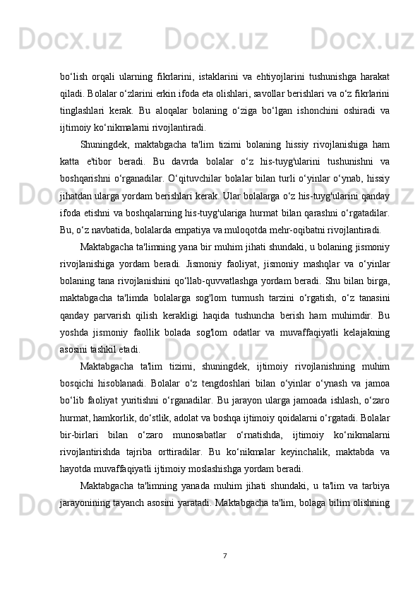 bo‘lish   orqali   ularning   fikrlarini,   istaklarini   va   ehtiyojlarini   tushunishga   harakat
qiladi. Bolalar o‘zlarini erkin ifoda eta olishlari, savollar berishlari va o‘z fikrlarini
tinglashlari   kerak.   Bu   aloqalar   bolaning   o‘ziga   bo‘lgan   ishonchini   oshiradi   va
ijtimoiy ko‘nikmalarni rivojlantiradi.
Shuningdek,   maktabgacha   ta'lim   tizimi   bolaning   hissiy   rivojlanishiga   ham
katta   e'tibor   beradi.   Bu   davrda   bolalar   o‘z   his-tuyg'ularini   tushunishni   va
boshqarishni  o‘rganadilar. O‘qituvchilar  bolalar  bilan turli  o‘yinlar  o‘ynab, hissiy
jihatdan ularga yordam berishlari kerak. Ular bolalarga o‘z his-tuyg'ularini qanday
ifoda etishni  va boshqalarning his-tuyg'ulariga hurmat bilan qarashni o‘rgatadilar.
Bu, o‘z navbatida, bolalarda empatiya va muloqotda mehr-oqibatni rivojlantiradi.
Maktabgacha ta'limning yana bir muhim jihati shundaki, u bolaning jismoniy
rivojlanishiga   yordam   beradi.   Jismoniy   faoliyat,   jismoniy   mashqlar   va   o‘yinlar
bolaning tana rivojlanishini  qo‘llab-quvvatlashga  yordam  beradi. Shu bilan birga,
maktabgacha   ta'limda   bolalarga   sog'lom   turmush   tarzini   o‘rgatish,   o‘z   tanasini
qanday   parvarish   qilish   kerakligi   haqida   tushuncha   berish   ham   muhimdir.   Bu
yoshda   jismoniy   faollik   bolada   sog'lom   odatlar   va   muvaffaqiyatli   kelajakning
asosini tashkil etadi.
Maktabgacha   ta'lim   tizimi,   shuningdek,   ijtimoiy   rivojlanishning   muhim
bosqichi   hisoblanadi.   Bolalar   o‘z   tengdoshlari   bilan   o‘yinlar   o‘ynash   va   jamoa
bo‘lib   faoliyat   yuritishni   o‘rganadilar.   Bu   jarayon   ularga   jamoada   ishlash,   o‘zaro
hurmat, hamkorlik, do‘stlik, adolat va boshqa ijtimoiy qoidalarni o‘rgatadi. Bolalar
bir-birlari   bilan   o‘zaro   munosabatlar   o‘rnatishda,   ijtimoiy   ko‘nikmalarni
rivojlantirishda   tajriba   orttiradilar.   Bu   ko‘nikmalar   keyinchalik,   maktabda   va
hayotda muvaffaqiyatli ijtimoiy moslashishga yordam beradi.
Maktabgacha   ta'limning   yanada   muhim   jihati   shundaki,   u   ta'lim   va   tarbiya
jarayonining tayanch asosini yaratadi. Maktabgacha ta'lim, bolaga bilim olishning
7 