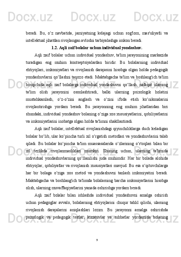 beradi.   Bu,   o‘z   navbatida,   jamiyatning   kelajagi   uchun   sog'lom,   mas'uliyatli   va
intellektual jihatdan rivojlangan avlodni tarbiyalashga imkon beradi.
1.2. Aqli zaif bolalar uchun individual yondashuv.
Aqli zaif  bolalar  uchun individual  yondashuv, ta'lim  jarayonining markazida
turadigan   eng   muhim   kontseptsiyalardan   biridir.   Bu   bolalarning   individual
ehtiyojlari,  imkoniyatlari   va rivojlanish  darajasini   hisobga  olgan holda  pedagogik
yondashuvlarni qo‘llashni taqozo etadi. Maktabgacha ta'lim va boshlang'ich ta'lim
bosqichida   aqli   zaif   bolalarga   individual   yondashuvni   qo‘llash,   nafaqat   ularning
ta'lim   olish   jarayonini   osonlashtiradi,   balki   ularning   psixologik   holatini
mustahkamlash,   o‘z-o‘zini   anglash   va   o‘zini   ifoda   etish   ko‘nikmalarini
rivojlantirishga   yordam   beradi.   Bu   jarayonning   eng   muhim   jihatlaridan   biri
shundaki, individual yondashuv bolaning o‘ziga xos xususiyatlarini, qobiliyatlarini
va imkoniyatlarini inobatga olgan holda ta'limni shakllantiradi.
Aqli zaif bolalar, intellektual  rivojlanishdagi  qiyinchiliklarga duch keladigan
bolalar bo‘lib, ular ko‘pincha turli xil o‘rgatish metodlari va yondashuvlarini talab
qiladi.   Bu   bolalar   ko‘pincha   ta'lim   muassasalarida   o‘zlarining   o‘rtoqlari   bilan   bir
xil   tezlikda   rivojlanmasliklari   mumkin.   Shuning   uchun,   ularning   ta'limida
individual   yondashuvlarning   qo‘llanilishi   juda   muhimdir.   Har   bir   bolada   alohida
ehtiyojlar, qobiliyatlar va rivojlanish xususiyatlari mavjud. Bu esa o‘qituvchilarga
har   bir   bolaga   o‘ziga   xos   metod   va   yondashuvni   tanlash   imkoniyatini   beradi.
Maktabgacha va boshlang'ich ta'limda bolalarning barcha imkoniyatlarini hisobga
olish, ularning muvaffaqiyatlarini yanada oshirishga yordam beradi.
Aqli   zaif   bolalar   bilan   ishlashda   individual   yondashuvni   amalga   oshirish
uchun   pedagoglar   avvalo,   bolalarning   ehtiyojlarini   chuqur   tahlil   qilishi,   ularning
rivojlanish   darajalarini   aniqlashlari   lozim.   Bu   jarayonni   amalga   oshirishda
psixologik   va   pedagogik   testlar,   kuzatuvlar   va   suhbatlar   yordamida   bolaning
9 