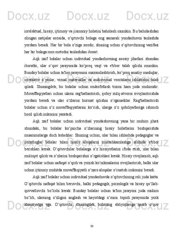 intelektual, hissiy, ijtimoiy va jismoniy holatini baholash mumkin. Bu baholashdan
olingan   natijalar   asosida,   o‘qituvchi   bolaga   eng   samarali   yondashuvni   tanlashda
yordam beradi. Har bir bola o‘ziga xosdir, shuning uchun o‘qituvchining vazifasi
har bir bolaga mos metodni tanlashdan iborat.
Aqli   zaif   bolalar   uchun   individual   yondashuvning   asosiy   jihatlari   shundan
iboratki,   ular   o‘quv   jarayonida   ko‘proq   vaqt   va   e'tibor   talab   qilishi   mumkin.
Bunday bolalar uchun ta'lim jarayonini maxsuslashtirish, ko‘proq amaliy mashqlar,
interaktiv   o‘yinlar,   vizual   materiallar   va   audiovizual   vositalarni   ishlatishni   talab
qiladi.   Shuningdek,   bu   bolalar   uchun   mukofotlash   tizimi   ham   juda   muhimdir.
Muvaffaqiyatlari   uchun   ularni   rag'batlantirish,   ijobiy   xulq-atvorni   rivojlantirishda
yordam   beradi   va   ular   o‘zlarini   hurmat   qilishni   o‘rganadilar.   Rag'batlantirish
bolalar   uchun   o‘z   muvaffaqiyatlarini   ko‘rish,   ularga   o‘z   qobiliyatlariga   ishonch
hosil qilish imkonini yaratadi.
Aqli   zaif   bolalar   uchun   individual   yondashuvning   yana   bir   muhim   jihati
shundaki,   bu   bolalar   ko‘pincha   o‘zlarining   hissiy   holatlarini   boshqarishda
muammolarga   duch   keladilar.  Shuning  uchun,   ular   bilan   ishlashda   pedagoglar   va
psixologlar   bolalar   bilan   hissiy   aloqalarni   mustahkamlashga   alohida   e'tibor
berishlari   kerak.   O‘qituvchilar   bolalarga   o‘z   hissiyotlarini   ifoda   etish,   ular   bilan
muloqot qilish va o‘zlarini boshqarishni o‘rgatishlari kerak. Hissiy rivojlanish, aqli
zaif bolalar uchun nafaqat o‘qish va yozish ko‘nikmalarini rivojlantirish, balki ular
uchun ijtimoiy muhitda muvaffaqiyatli o‘zaro aloqalar o‘rnatish imkonini beradi.
Aqli zaif bolalar uchun individual yondashuvda o‘qituvchining roli juda katta.
O‘qituvchi   nafaqat  bilim   beruvchi,  balki  pedagogik,  psixologik  va  hissiy   qo‘llab-
quvvatlovchi   bo‘lishi   kerak.   Bunday   bolalar   uchun   ta'lim   jarayoni   juda   muhim
bo‘lib,   ularning   o‘zligini   anglash   va   hayotdagi   o‘rnini   topish   jarayonida   yirik
ahamiyatga   ega.   O‘qituvchi,   shuningdek,   bolaning   ehtiyojlariga   qarab   o‘quv
10 
