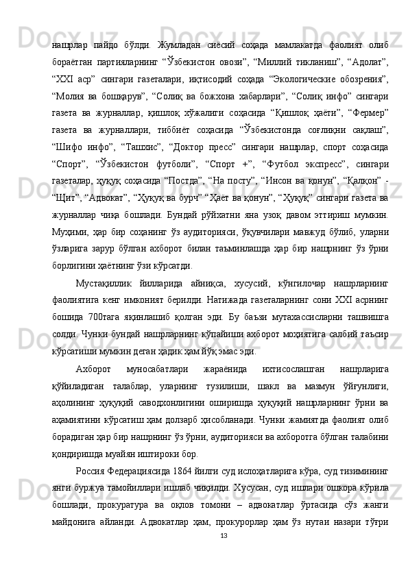 нашрлар   пайдо   бўлди.   Жумладан   сиёсий   соҳада   мамлакатда   фаолият   олиб
бораётган   партияларнинг   “Ўзбекистон   овози”,   “Миллий   тикланиш”,   “Адолат”,
“XXI   аср”   сингари   газеталари,   иқтисодий   соҳада   “Экологические   обозрения”,
“Молия   ва   бошқарув”,   “Солиқ   ва   божхона   хабарлари”,   “Солиқ   инфо”   сингари
газета   ва   журналлар,   қишлоқ   хўжалиги   соҳасида   “Қишлоқ   ҳаёти”,   “Фермер”
газета   ва   журналлари,   тиббиёт   соҳасида   “Ўзбекистонда   соғлиқни   сақлаш”,
“Шифо   инфо”,   “Ташхис”,   “Доктор   пресс”   сингари   нашрлар,   спорт   соҳасида
“Спорт”,   “Ўзбекистон   футболи”,   “Спорт   +”,   “Футбол   экспресс”,   сингари
газеталар,   ҳуқуқ   соҳасида   “Постда”,   “На   посту”,   “Инсон   ва   қонун”,   “Қалқон”   -
“Щит”, “Адвокат”, “Ҳуқуқ ва бурч” “Ҳаёт ва қонун”, “Ҳуқуқ” сингари газета ва
журналлар   чиқа   бошлади.   Бундай   рўйхатни   яна   узоқ   давом   эттириш   мумкин.
Муҳими,   ҳар   бир   соҳанинг   ўз   аудиторияси,   ўқувчилари   мавжуд   бўлиб,   уларни
ўзларига   зарур   бўлган   ахборот   билан   таъминлашда   ҳар   бир   нашрнинг   ўз   ўрни
борлигини ҳаётнинг ўзи кўрсатди. 
Мустақиллик   йилларида   айниқса,   хусусий,   кўнгилочар   нашрларнинг
фаолиятига   кенг   имконият   берилди.   Натижада   газеталарнинг   сони   XXI   асрнинг
бошида   700тага   яқинлашиб   қолган   эди.   Бу   баъзи   мутахассисларни   ташвишга
солди.  Чунки   бундай   нашрларнинг   кўпайиши   ахборот   моҳиятига   салбий  таъсир
кўрсатиши мумкин деган ҳадик ҳам йўқ эмас эди. 
Ахборот   муносабатлари   жараёнида   ихтисослашган   нашрларига
қўйиладиган   талаблар,   уларнинг   тузилиши,   шакл   ва   мазмун   ўйғунлиги,
аҳолининг   ҳуқуқий   саводхонлигини   оширишда   ҳуқуқий   нашрларнинг   ўрни   ва
аҳамиятини  кўрсатиш  ҳам   долзарб   ҳисобланади.  Чунки  жамиятда   фаолият   олиб
борадиган ҳар бир нашрнинг ўз ўрни, аудиторияси ва ахборотга бўлган талабини
қондиришда муайян иштироки бор. 
Россия Федерациясида 1864 йилги суд ислоҳатларига кўра, суд тизимининг
янги буржуа тамойиллари ишлаб чиқилди. Хусусан, суд ишлари ошкора кўрила
бошлади,   прокуратура   ва   оқлов   томони   –   адвокатлар   ўртасида   сўз   жанги
майдонига   айланди.   Адвокатлар   ҳам,   прокурорлар   ҳам   ўз   нутаи   назари   тўғри
13  
  