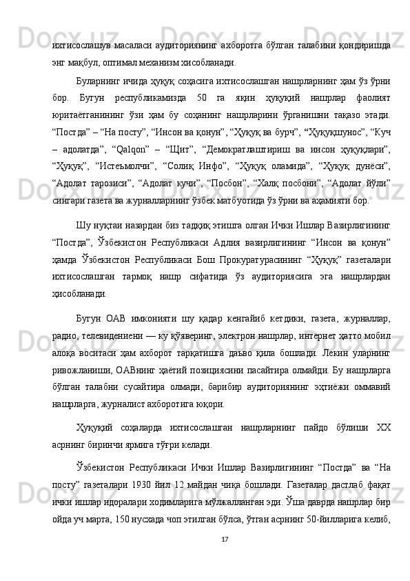 ихтисослашув   масаласи   аудиториянинг   ахборотга   бўлган   талабини   қондиришда
энг мақбул, оптимал механизм хисобланади. 
Буларнинг ичида ҳуқуқ соҳасига ихтисослашган нашрларнинг ҳам ўз ўрни
бор.   Бугун   республикамизда   50   га   яқин   ҳуқуқий   нашрлар   фаолият
юритаётганининг   ўзи   ҳам   бу   соҳанинг   нашрларини   ўрганишни   тақазо   этади.
“Постда” – “На посту”, “Инсон ва қонун”, “Ҳуқуқ ва бурч”,  “ Ҳуқуқшунос”, “Куч
–   адолатда”,   “Qalqon”   –   “Щит”,   “Демократлаштириш   ва   инсон   ҳуқуқлари”,
“Ҳуқуқ”,   “Истеъмолчи”,   “Солиқ   Инфо”,   “Ҳуқуқ   оламида”,   “Ҳуқуқ   дунёси”,
“Адолат   тарозиси”,   “Адолат   кучи”,   “Посбон”,   “Халқ   посбони”,   “Адолат   йўли”
сингари газета ва журналларнинг ўзбек матбуотида ўз ўрни ва аҳамияти бор. 
Шу нуқтаи назардан биз тадқиқ этишга олган Ички Ишлар Вазирлигининг
“Постда”,   Ўзбекистон   Республикаси   Адлия   вазирлигининг   “Инсон   ва   қонун”
ҳамда   Ўзбекистон   Республикаси   Бош   Прокуратурасининг   “Ҳуқуқ”   газеталари
ихтисослашган   тармоқ   нашр   сифатида   ўз   аудиториясига   эга   нашрлардан
ҳисобланади. 
Бугун   ОАВ   имконияти   шу   қадар   кенгайиб   кетдики,   газета,   журналлар,
радио, телевидениени — ку қўяверинг, электрон нашрлар, интернет ҳатто мобил
алоқа   воситаси   ҳам   ахборот   тарқатишга   даъво   қила   бошлади.   Лекин   уларнинг
ривожланиши, ОАВнинг ҳаётий позициясини пасайтира олмайди. Бу нашрларга
бўлган   талабни   сусайтира   олмади,   барибир   аудиториянинг   эҳтиёжи   оммавий
нашрларга, журналист ахборотига юқори. 
Ҳуқуқий   соҳаларда   ихтисослашган   нашрларнинг   пайдо   бўлиши   XX
асрнинг биринчи ярмига тўғри келади. 
Ўзбекистон   Республикаси   Ички   Ишлар   Вазирлигининг   “Постда”   ва   “На
посту”   газеталари   1930   йил   12   майдан   чиқа   бошлади.   Газеталар   дастлаб   фақат
ички ишлар идоралари ходимларига мўлжалланган эди. Ўша даврда нашрлар бир
ойда уч марта, 150 нусхада чоп этилган бўлса, ўтган асрнинг 50-йилларига келиб,
17  
  