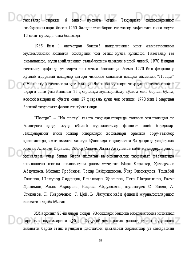 газеталар   тиражи   6   минг   нусхага   етди.   Таҳририят   ходимларининг
саъйҳаракатлари   билан   1960   йилдан   эътиборан   газеталар   ҳафтасига   икки   марта
10 минг нусхада чиқа бошлади. 
1965   йил   1   августдан   бошлаб   нашрларнинг   кенг   жамоатчиликка
мўлжалланган   якшанба   сонларини   чоп   этиш   йўлга   қўйилди.   Газеталар   тез
оммалашди,   муштарийларнинг   талаб-эҳтиёжларидан   келиб   чиқиб,   1970   йилдан
газеталар   ҳафтада   уч   марта   чоп   этила   бошланди.   Аммо   1970   йил   февралида
кўплаб   идоравий   нашрлар   қатори   чинакам   оммавий   нашрга   айланган   “Постда”
(“На посту”) газеталари  ҳам ёпилди. Якшанба кунлари чиқадиган  газеталарнинг
оҳирги сони ўша йилнинг 22 февралида муштарийлар қўлига етиб борган бўлса,
асосий нашрнинг сўнгги  сони 27 февралъ куни чоп  этилди. 1970 йил 1 мартдан
бошлаб таҳририят фаолияти тўхтатилди. 
“Постда”   –   “На   посту”   газета   таҳририятларида   ташкил   этилганидан   то
ёпилгунга   қадар   жуда   кўплаб   журналистлар   фаолият   олиб   бордилар.
Нашрларнинг   ички   ишлар   идоралари   ходимлари   орасида   обрў-эътибор
қозонишида,   кенг   оммага   манзур   бўлишида   таҳририятга   ўз   даврида   раҳбарлик
қилган Алексей Карасик, Собир Салаев, Лазиз Айтуганов каби муҳаррирларнинг
ҳиссалари,   улар   билан   бирга   ишлаган   ва   кейинчалик   таҳририят   фаолиятида
шаклланган   шонли   анъаналарни   давом   эттирган   Марк   Кержнер,   Ҳамидулла
Абдуллаев,  Михаил   Гребенюк,  Тоҳир  Сайфиддинов,   Ўсар  Эшонқулов,  Тешабой
Толипов,   Шомурод   Сиддиқов,   Революция   Ҳасанова,   Петр   Шатрашанов,   Расул
Ҳошимов,   Раъно   Аҳророва,   Нафиса   Абдуллаева,   шунингдек   С.   Зияев,   А.
Степанов,   П.   Петроченко,   Т.   Цой,   В.   Латутин   каби   фидоий   журналистларнинг
хизмати беқиёс бўлган. 
XX асрнинг 80-йиллари охири, 90-йиллари бошида мамлакатимиз истиқлол
сари   илк   қадамларини   қўйди.   Ҳуқуқий-демократик   давлат,   эркин   фуқаролик
жамияти   барпо   этиш   йўлидаги   дастлабки   дастлабки   ҳаракатлар   ўз   самарасини
18  
  