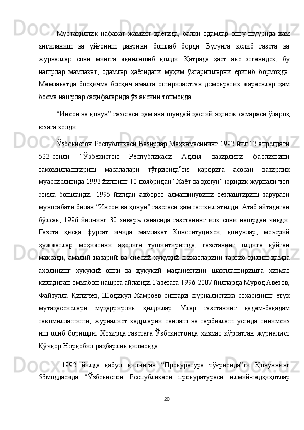 Мустақиллик   нафақат   жамият   ҳаётида,   балки   одамлар   онгу   шуурида   ҳам
янгиланиш   ва   уйғониш   даврини   бошлаб   берди.   Бугунга   келиб   газета   ва
журналлар   сони   мингга   яқинлашиб   қолди.   Қатрада   ҳаёт   акс   этганидек,   бу
нашрлар   мамлакат,   одамлар   ҳаётидаги   муҳим   ўзгаришларни   ёритиб   бормоқда.
Мамлакатда   босқичма   босқич   амалга   оширилаётган   демократик   жараёнлар   ҳам
босма нашрлар саҳифаларида ўз аксини топмоқда. 
“Инсон ва қонун” газетаси ҳам ана шундай ҳаётий эҳтиёж самараси ўлароқ
юзага келди. 
Ўзбекистон Республикаси Вазирлар Маҳкамасининг 1992 йил 12 апрелдаги
523-сонли   “Ўзбекистон   Республикаси   Адлия   вазирлиги   фаолиятини
такомиллаштириш   масалалари   тўғрисида”ги   қарорига   асосан   вазирлик
муассислигида 1993 йилнинг 10 ноябридан “Ҳаёт ва қонун” юридик журнали чоп
этила   бошланди.   1995   йилдан   ахборот   алмашинувини   тезлаштириш   зарурати
муносабати билан “Инсон ва қонун” газетаси ҳам ташкил этилди. Атаб айтадиган
бўлсак,   1996   йилнинг   30   январъ   санасида   газетанинг   илк   сони   нашрдан   чиқди.
Газета   қисқа   фурсат   ичида   мамлакат   Конституцияси,   қонунлар,   меъёрий
ҳужжатлар   моҳиятини   аҳолига   тушинтиришда,   газетанинг   олдига   қўйган
мақсади,   амалий   назарий   ва   сиёсий   ҳуқуқий   жиҳатларини   тарғиб   қилиш   ҳамда
аҳолининг   ҳуқуқий   онги   ва   ҳуқуқий   маданиятини   шакллантиришга   хизмат
қиладиган оммабоп нашрга айланди. Газетага 1996-2007 йилларда Мурод Авезов,
Файзулла   Қиличев,   Шодиқул   Ҳамроев   сингари   журналистика   соҳасининг   етук
мутаҳассислари   муҳаррирлик   қилдилар.   Улар   газетанинг   қадам-бақадам
такомиллашиши,   журналист   кадрларни   танлаш   ва   тарбиялаш   устида   тинимсиз
иш   олиб   боришди.   Ҳозирда   газетага   Ўзбекистонда   хизмат   кўрсатган   журналист
Қўчқор Норқобил раҳбарлик қилмоқда. 
  1992   йилда   қабул   қилинган   “Прокуратура   тўғрисида”ги   Қонуннинг
53моддасида   “Ўзбекистон   Республикаси   прокуратураси   илмий-тадқиқотлар
20  
  