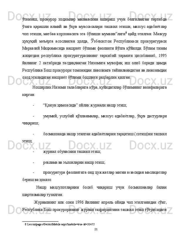 ўтказиш,   прокурор   ходимлар   малакасини   ошириш   учун   белгиланган   тартибда
ўзига   қарашли   илмий   ва   ўқув   муассасалари   ташкил   этиши,   махсус   адабиётлар
чоп этиши, матбаа корхонасига эга бўлиши мумкин”лиги 8
  қайд этилган. Мазкур
ҳуқуқий   меъёрга   асосланган   ҳолда,   Ўзбекистон   Республикаси   прокуратураси
Марказий Маҳкамасида нашриёт бўлими фаолияти йўлга қўйилди. Бўлим тизим
жиҳатдан   республика   прокуратурасининг   таркибий   тармоғи   ҳисобланиб,   1995
йилнинг   2   октябрида   тасдиқланган   Низомига   мувофиқ   иш   олиб   боради   ҳамда
Республика Бош прокурори томонидан лавозимга тайинланадиган ва лавозимдан
озод этиладиган нашриёт бўлими бошлиғи раҳбарлик қилган. 
Ноширлик Низоми талабларига кўра, қуйидагилар бўлимнинг вазифаларига
кирган: 
- “Қонун ҳимоясида” ойлик журнали нашр этиш; 
- умумий,   услубий   қўлланмалар,   махсус   адабиётлар,   ўқув   дастурлари
чиқариш; 
- босмахонада нашр этилган адабиётларни тарқатиш (сотиш)ни ташкил
этиш; 
- журнал обунасини ташкил этиш; 
- реклама ва эълонларни нашр этиш; 
- прокуратура фаолиятига оид ҳужжатлар матни юзасидан маслаҳатлар
бериш ва ҳоказо. 
  Нашр   маҳсулотларини   босиб   чиқариш   учун   босмахоналар   билан
шартномалар тузилган. 
  Журналнинг   илк   сони   1996   йилнинг   апрель   ойида   чоп   этилганидан   сўнг,
Республика Бош прокурорининг журнал таҳририятини ташкил этиш тўғрисидаги
8  Lex.uz/pages/GetActMobile.aspx?mobile=true-id=31452  
21  
  