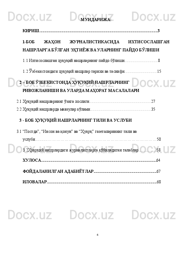 МУНДАРИЖА: 
КИРИШ.................................................................................................................3  
1-БОБ   ЖАҲОН   ЖУРНАЛИСТИКАСИДА   ИХТИСОСЛАШГАН
НАШРЛАРГА БЎЛГАН ЭҲТИЁЖ ВА УЛАРНИНГ ПАЙДО БЎЛИШИ 
1.1 Ихтисослашган ҳуқуқий нашрларнинг пайдо бўлиши................................8 
1.2 Ўзбекистондаги ҳуқуқий нашрлар тарихи ва таснифи...............................15 
2 – БОБ ЎЗБЕКИСТОНДА ҲУҚУҚИЙ НАШРЛАРНИНГ 
РИВОЖЛАНИШИ ВА УЛАРДА МАҲОРАТ МАСАЛАЛАРИ 
2.1 Ҳуқуқий нашрларнинг ўзига хослиги...........................................................27 
2.2 Ҳуқуқий нашрларда мавзулар кўлами..........................................................35 
3 - БОБ ҲУҚУҚИЙ НАШРЛАРНИНГ ТИЛИ ВА УСЛУБИ 
3.1 “Постда”, “Инсон ва қонун” ва “Ҳуқуқ” газеталарининг тили ва 
услуби............……………………………………………………………………50 
3.2Ҳуқуқий нашрлардаги журналистларга қўйиладиган талаблар.................58 
ХУЛОСА.............................................................................................................. 64 
ФОЙДАЛАНИЛГАН АДАБИЁТЛАР............................................................ 67 
ИЛОВАЛАР......................................................................................................... 68  
4  
  