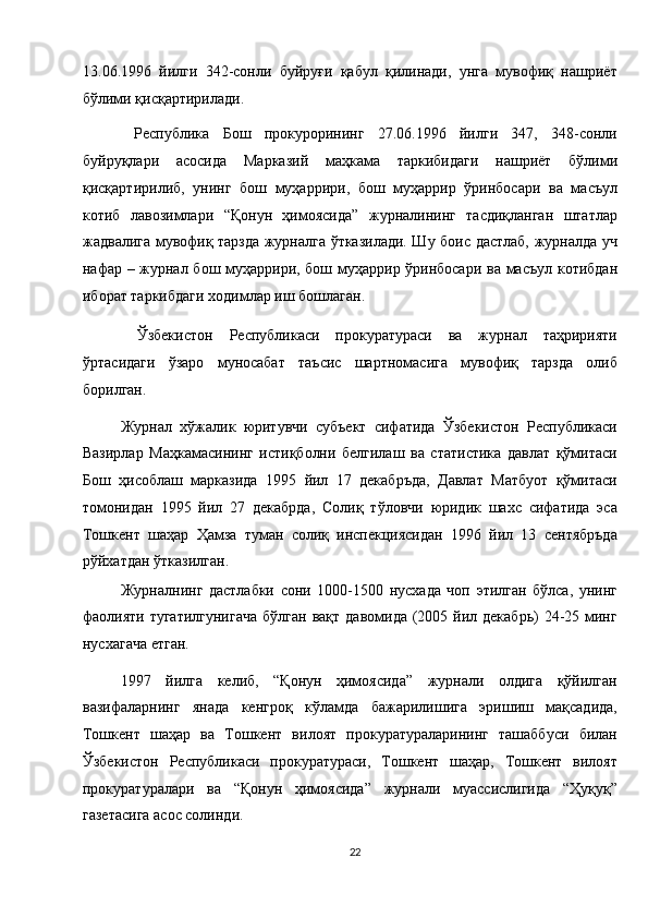 13.06.1996   йилги   342-сонли   буйруғи   қабул   қилинади,   унга   мувофиқ   нашриёт
бўлими қисқартирилади. 
  Республика   Бош   прокурорининг   27.06.1996   йилги   347,   348-сонли
буйруқлари   асосида   Марказий   маҳкама   таркибидаги   нашриёт   бўлими
қисқартирилиб,   унинг   бош   муҳаррири,   бош   муҳаррир   ўринбосари   ва   масъул
котиб   лавозимлари   “Қонун   ҳимоясида”   журналининг   тасдиқланган   штатлар
жадвалига мувофиқ тарзда журналга ўтказилади. Шу боис дастлаб, журналда уч
нафар – журнал бош муҳаррири, бош муҳаррир ўринбосари ва масъул котибдан
иборат таркибдаги ходимлар иш бошлаган. 
  Ўзбекистон   Республикаси   прокуратураси   ва   журнал   таҳририяти
ўртасидаги   ўзаро   муносабат   таъсис   шартномасига   мувофиқ   тарзда   олиб
борилган. 
Журнал   хўжалик   юритувчи   субъект   сифатида   Ўзбекистон   Республикаси
Вазирлар   Маҳкамасининг   истиқболни   белгилаш   ва   статистика   давлат   қўмитаси
Бош   ҳисоблаш   марказида   1995   йил   17   декабръда,   Давлат   Матбуот   қўмитаси
томонидан   1995   йил   27   декабрда,   Солиқ   тўловчи   юридик   шахс   сифатида   эса
Тошкент   шаҳар   Ҳамза   туман   солиқ   инспекциясидан   1996   йил   13   сентябръда
рўйхатдан ўтказилган. 
Журналнинг   дастлабки   сони   1000-1500   нусхада   чоп   этилган   бўлса,   унинг
фаолияти  тугатилгунигача  бўлган  вақт  давомида  (2005 йил декабрь)   24-25 минг
нусхагача етган. 
1997   йилга   келиб,   “Қонун   ҳимоясида”   журнали   олдига   қўйилган
вазифаларнинг   янада   кенгроқ   кўламда   бажарилишига   эришиш   мақсадида,
Тошкент   шаҳар   ва   Тошкент   вилоят   прокуратураларининг   ташаббуси   билан
Ўзбекистон   Республикаси   прокуратураси,   Тошкент   шаҳар,   Тошкент   вилоят
прокуратуралари   ва   “Қонун   ҳимоясида”   журнали   муассислигида   “Ҳуқуқ”
газетасига асос солинди. 
22  
  