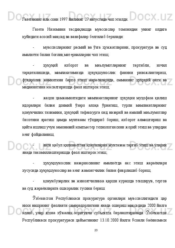 Газетанинг илк сони 1997 йилнинг 27 августида чоп этилди. 
Газета   Низомини   тасдиқлашда   муассислар   томонидан   унинг   олдига
қуйидаги асосий мақсад ва вазифалар белгилаб берилади: 
- муассисларнинг   расмий   ва   ўзга   ҳужжатларини,   прокуратура   ва   суд
амалиёти билан боғлиқ материалларни чоп этиш; 
- ҳуқуқий   ахборот   ва   маълумотларнинг   тартибли,   изчил
тарқатилишида,   мамлакатимизда   ҳуқуқшунослик   фанини   ривожлантириш,
фуқаролик   жамиятини   барпо   этиш   жараёнларида,   омманинг   ҳуқуқий   онги   ва
маданиятини юксалтиришда фаол иштирок этиш; 
- жаҳон   ҳамжамиятидаги   мамлакатларнинг   ҳуқуқни   муҳофаза   қилиш
идоралари   билан   доимий   ўзаро   алоқа   ўрнатиш,   турли   мамлакатларнинг
қонунчилик тизимини, ҳуқуқий тафаккурга оид назарий ва амалий маълумотлар
бисотини   яратиш   ҳамда   мунтазам   тўлдириб   бориш,   ахборот   алмаштириш   ва
қайта ишлаш учун замонавий компьютер технологиясини жорий этиш ва улардан
кенг фойдаланиш; 
- янги қабул қилинаётган қонунларни мунтазам тарғиб этиш ва уларни
янада такомиллаштиришда фаол иштирок этиш; 
- ҳуқуқшунослик   назариясининг   амалиётда   акс   этиш   жараёнлари
хусусида ҳуқуқшунослар ва кенг жамоатчилик билан фикрлашиб бориш; 
- қонунбузарлик   ва   жиноятчиликка   қарши   курашда   текширув,   тергов
ва суд жараёнларига ошкоралик тусини бериш. 
Ўзбекистон   Республикаси   прокуратура   органлари   муассислигидаги   ҳар
икки нашрнинг фаолияти самарадорлигини янада ошириш мақсадида 2000 йилга
келиб,   улар   ягона   хўжалик   юритувчи   субъектга   бирлаштирилади.   Ўзбекистон
Республикаси   прокуратураси   ҳайъатининг   13.10.2000   йилги   9сонли   баённомаси
23  
  