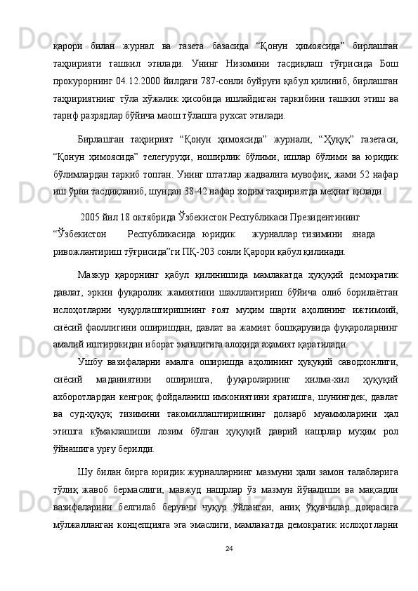 қарори   билан   журнал   ва   газета   базасида   “Қонун   ҳимоясида”   бирлашган
таҳририяти   ташкил   этилади.   Унинг   Низомини   тасдиқлаш   тўғрисида   Бош
прокурорнинг 04.12.2000 йилдаги 787-сонли буйруғи қабул қилиниб, бирлашган
таҳририятнинг   тўла   хўжалик   ҳисобида   ишлайдиган   таркибини   ташкил   этиш   ва
тариф разрядлар бўйича маош тўлашга рухсат этилади. 
Бирлашган   таҳририят   “Қонун   ҳимоясида”   журнали,   “Ҳуқуқ”   газетаси,
“Қонун   ҳимоясида”   телегуруҳи,   ноширлик   бўлими,   ишлар   бўлими   ва   юридик
бўлимлардан таркиб топган. Унинг штатлар жадвалига мувофиқ, жами 52 нафар
иш ўрни тасдиқланиб, шундан 38-42 нафар ходим таҳририятда меҳнат қилади. 
 2005 йил 18 октябрида Ўзбекистон Республикаси Президентининг 
“Ўзбекистон  Республикасида  юридик  журналлар  тизимини  янада 
ривожлантириш тўғрисида”ги ПҚ-203 сонли Қарори қабул қилинади. 
Мазкур   қарорнинг   қабул   қилинишида   мамлакатда   ҳуқуқий   демократик
давлат,   эркин   фуқаролик   жамиятини   шакллантириш   бўйича   олиб   борилаётган
ислоҳотларни   чуқурлаштиришнинг   ғоят   муҳим   шарти   аҳолининг   ижтимоий,
сиёсий   фаоллигини   оширишдан,   давлат   ва   жамият   бошқарувида   фуқароларнинг
амалий иштирокидан иборат эканлигига алоҳида аҳамият қаратилади. 
Ушбу   вазифаларни   амалга   оширишда   аҳолининг   ҳуқуқий   саводхонлиги,
сиёсий   маданиятини   оширишга,   фуқароларнинг   хилма-хил   ҳуқуқий
ахборотлардан   кенгроқ   фойдаланиш   имкониятини   яратишга,   шунингдек,   давлат
ва   суд-ҳуқуқ   тизимини   такомиллаштиришнинг   долзарб   муаммоларини   ҳал
этишга   кўмаклашиши   лозим   бўлган   ҳуқуқий   даврий   нашрлар   муҳим   рол
ўйнашига урғу берилди. 
Шу   билан   бирга   юридик   журналларнинг   мазмуни   ҳали   замон   талабларига
тўлиқ   жавоб   бермаслиги,   мавжуд   нашрлар   ўз   мазмун   йўналиши   ва   мақсадли
вазифаларини   белгилаб   берувчи   чуқур   ўйланган,   аниқ   ўқувчилар   доирасига
мўлжалланган   концепцияга   эга   эмаслиги,   мамлакатда   демократик   ислоҳотларни
24  
  