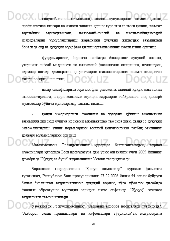 - қонунийликни   таъминлаш,   инсон   ҳуқуқларини   ҳимоя   қилиш,
профилактика ишлари ва жиноятчиликка қарши курашни ташкил қилиш, жамоат
тартибини   мустаҳкамлаш,   ижтимоий-сиёсий   ва   ижтимоийиқтисодий
ислоҳотларни   чуқурлаштириш   жараёнини   ҳуқуқий   жиҳатдан   таъминлаш
борасида суд ва ҳуқуқни муҳофаза қилиш органларининг фаолиятини ёритиш; 
- фуқароларнинг,   биринчи   навбатда   ёшларнинг   ҳуқуқий   онгини,
уларнинг   сиёсий   маданияти   ва   ижтимоий   фаоллигини   оширишга,   шунингдек,
одамлар   онгида   демократик   қадриятларни   шакллантиришга   хизмат   қиладиган
материалларни чоп этиш; 
- нашр саҳифаларида юридик фан ривожига, миллий ҳуқуқ мактабини
шакллантиришга,   юқори   малакали   юридик   кадрларни   тайёрлашга   оид   долзарб
муаммолар бўйича мунозаралар ташкил қилиш; 
- қонун   ижодкорлиги   фаолияти   ва   ҳуқуқни   қўллаш   амалиётини
такомиллаштириш бўйича хорижий мамлакатлар тажрибасини, халқаро ҳуқуқни
ривожлантириш,   унинг   нормаларини   миллий   қонунчиликка   татбиқ   этишнинг
долзарб муаммоларини ёритиш. 
Мамлакатимиз   Президентининг   қарорида   белгиланганидек,   журнал
муассислари қаторида Бош прокуратура ҳам ўрин олганлиги учун 2005 йилнинг
декабрида “Ҳуқуқ ва бурч” журналининг Устави тасдиқланади. 
Бирлашган   таҳририятнинг   “Қонун   ҳимоясида”   журнали   фаолияти
тугатилгач,   Республика   Бош  прокурорининг   27.02.2006  йилги   54-сонли   буйруғи
билан   бирлашган   таҳририятининг   ҳуқуқий   вориси,   тўла   хўжалик   ҳисобида
фаолият   кўрсатувчи   мустақил   юридик   шахс   сифатида   “Ҳуқуқ”   газетаси
таҳририяти таъсис этилади. 
Ўзбекистон   Республикасининг   "Оммавий   ахборот   воситалари   тўғрисида",
"Ахборот   олиш   принциплари   ва   кафолатлари   тўғрисида"ги   қонунларига
26  
  