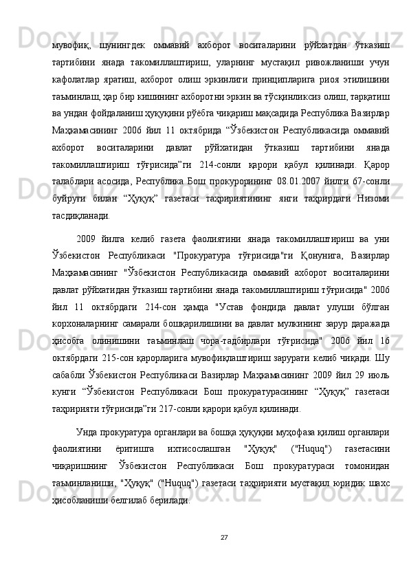 мувофиқ,   шунингдек   оммавий   ахборот   воситаларини   рўйхатдан   ўтказиш
тартибини   янада   такомиллаштириш,   уларнинг   мустақил   ривожланиши   учун
кафолатлар   яратиш,   ахборот   олиш   эркинлиги   принципларига   риоя   этилишини
таъминлаш, ҳар бир кишининг ахборотни эркин ва тўсқинликсиз олиш, тарқатиш
ва ундан фойдаланиш ҳуқуқини рўёбга чиқариш мақсадида Республика Вазирлар
Маҳкамасининг   2006   йил   11   октябрида   “Ўзбекистон   Республикасида   оммавий
ахборот   воситаларини   давлат   рўйхатидан   ўтказиш   тартибини   янада
такомиллаштириш   тўғрисида”ги   214-сонли   қарори   қабул   қилинади.   Қарор
талаблари   асосида,   Республика   Бош   прокурорининг   08.01.2007   йилги   67-сонли
буйруғи   билан   “Ҳуқуқ”   газетаси   таҳририятининг   янги   таҳрирдаги   Низоми
тасдиқланади. 
2009   йилга   келиб   газета   фаолиятини   янада   такомиллаштириш   ва   уни
Ўзбекистон   Республикаси   "Прокуратура   тўғрисида"ги   Қонунига,   Вазирлар
Маҳкамасининг   "Ўзбекистон   Республикасида   оммавий   ахборот   воситаларини
давлат рўйхатидан ўтказиш тартибини янада такомиллаштириш тўғрисида" 2006
йил   11   октябрдаги   214-сон   ҳамда   "Устав   фондида   давлат   улуши   бўлган
корхоналарнинг самарали бошқарилишини ва давлат мулкининг зарур даражада
ҳисобга   олинишини   таъминлаш   чора-тадбирлари   тўғрисида"   2006   йил   16
октябрдаги   215-сон  қарорларига  мувофиқлаштириш  зарурати  келиб  чиқади.  Шу
сабабли   Ўзбекистон   Республикаси   Вазирлар   Маҳкамасининг   2009   йил   29   июль
кунги   “Ўзбекистон   Республикаси   Бош   прокуратурасининг   “Ҳуқуқ”   газетаси
таҳририяти тўғрисида”ги 217-сонли қарори қабул қилинади. 
Унда прокуратура органлари ва бошқа ҳуқуқни муҳофаза қилиш органлари
фаолиятини   ёритишга   ихтисослашган   "Ҳуқуқ"   ("Huquq")   газетасини
чиқаришнинг   Ўзбекистон   Республикаси   Бош   прокуратураси   томонидан
таъминланиши,   "Ҳуқуқ"   ("Huquq")   газетаси   таҳририяти   мустақил   юридик   шахс
ҳисобланиши белгилаб берилади. 
27  
  