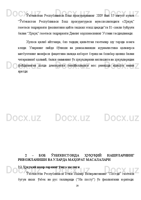 Ўзбекистон   Республикаси   Бош   прокурорининг   2009   йил   17   август   кунги
“Ўзбекистон   Республикаси   Бош   прокуратураси   муассислигидаги   «Ҳуқуқ”
газетаси таҳририяти фаолиятини қайта ташкил этиш ҳақида”ги 81-сонли буйруғи
билан “Ҳуқуқ” газетаси таҳририяти Давлат корхонасининг Устави тасдиқланади. 
Хулоса   қилиб   айтганда,   биз   тадқиқ   қилаётган   газеталар   шу   тарзда   юзага
келди.   Уларнинг   пайдо   бўлиши   ва   ривожланиши   журналистика   қолаверса
матбуотнинг вазифаси фақатгина халққа ахборот бериш ва бохабар қилиш билан
чегараланиб қолмай, балки омманинг ўз ҳуқуқларини англашига ва ҳуқуқларидан
фойдаланган   ҳолда   демократия   тамойилларига   мос   равишда   яшашга   замин
яратди. 
 
 
 
 
 
 
 
 
 
 
2   –   БОБ   ЎЗБЕКИСТОНДА   ҲУҚУҚИЙ   НАШРЛАРНИНГ
РИВОЖЛАНИШИ ВА УЛАРДА МАҲОРАТ МАСАЛАЛАРИ 
2.1.Ҳуқуқий нашрларнинг ўзига хослиги 
Ўзбекистон   Республикаси   Ички   Ишлар   Вазирлигининг   “Постда”   газетаси
бугун   икки:   ўзбек   ва   рус   тилларида   (“На   посту”)   ўз   фаолиятини   юритади.
28  
  