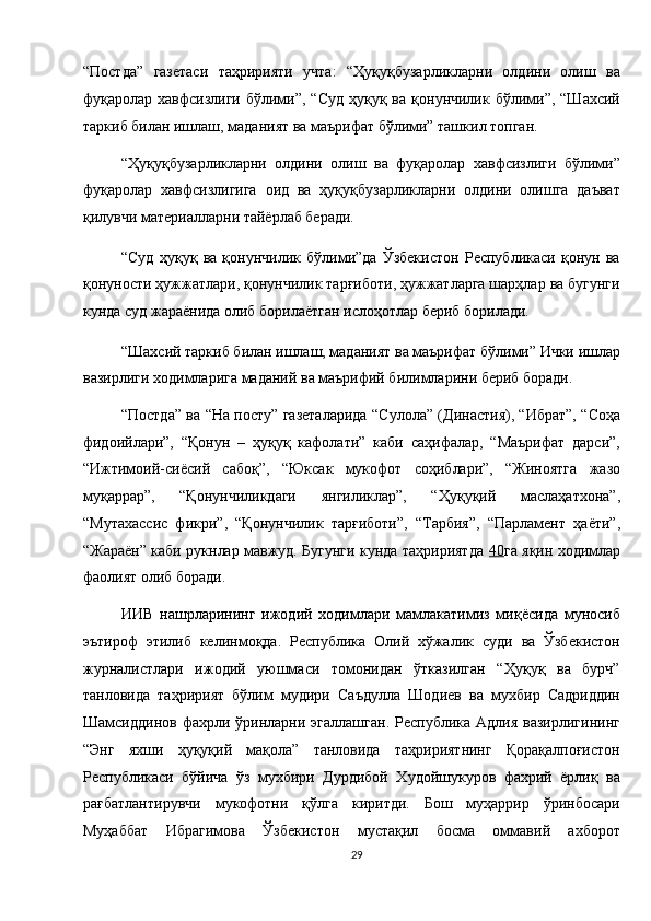 “Постда”   газетаси   таҳририяти   учта:   “Ҳуқуқбузарликларни   олдини   олиш   ва
фуқаролар хавфсизлиги  бўлими”, “Суд   ҳуқуқ ва  қонунчилик бўлими”,  “Шахсий
таркиб билан ишлаш, маданият ва маърифат бўлими” ташкил топган. 
“Ҳуқуқбузарликларни   олдини   олиш   ва   фуқаролар   хавфсизлиги   бўлими”
фуқаролар   хавфсизлигига   оид   ва   ҳуқуқбузарликларни   олдини   олишга   даъват
қилувчи материалларни тайёрлаб беради. 
“Суд   ҳуқуқ   ва   қонунчилик   бўлими”да   Ўзбекистон   Республикаси   қонун   ва
қонуности ҳужжатлари, қонунчилик тарғиботи, ҳужжатларга шарҳлар ва бугунги
кунда суд жараёнида олиб борилаётган ислоҳотлар бериб борилади. 
“Шахсий таркиб билан ишлаш, маданият ва маърифат бўлими” Ички ишлар
вазирлиги ходимларига маданий ва маърифий билимларини бериб боради. 
“Постда” ва “На посту” газеталарида “Сулола” (Династия), “Ибрат”, “Соҳа
фидоийлари”,   “Қонун   –   ҳуқуқ   кафолати”   каби   саҳифалар,   “Маърифат   дарси”,
“Ижтимоий-сиёсий   сабоқ”,   “Юксак   мукофот   соҳиблари”,   “Жиноятга   жазо
муқаррар”,   “Қонунчиликдаги   янгиликлар”,   “Ҳуқуқий   маслаҳатхона”,
“Мутахассис   фикри”,   “Қонунчилик   тарғиботи”,   “Тарбия”,   “Парламент   ҳаёти”,
“Жараён” каби рукнлар мавжуд. Бугунги кунда таҳририятда   40 га яқин ходимлар
фаолият олиб боради. 
ИИВ   нашрларининг   ижодий   ходимлари   мамлакатимиз   миқёсида   муносиб
эътироф   этилиб   келинмоқда.   Республика   Олий   хўжалик   суди   ва   Ўзбекистон
журналистлари   ижодий   уюшмаси   томонидан   ўтказилган   “Ҳуқуқ   ва   бурч”
танловида   таҳририят   бўлим   мудири   Саъдулла   Шодиев   ва   мухбир   Садриддин
Шамсиддинов  фахрли  ўринларни эгаллашган.  Республика  Адлия  вазирлигининг
“Энг   яхши   ҳуқуқий   мақола”   танловида   таҳририятнинг   Қорақалпоғистон
Республикаси   бўйича   ўз   мухбири   Дурдибой   Худойшукуров   фахрий   ёрлиқ   ва
рағбатлантирувчи   мукофотни   қўлга   киритди.   Бош   муҳаррир   ўринбосари
Муҳаббат   Ибрагимова   Ўзбекистон   мустақил   босма   оммавий   ахборот
29  
  