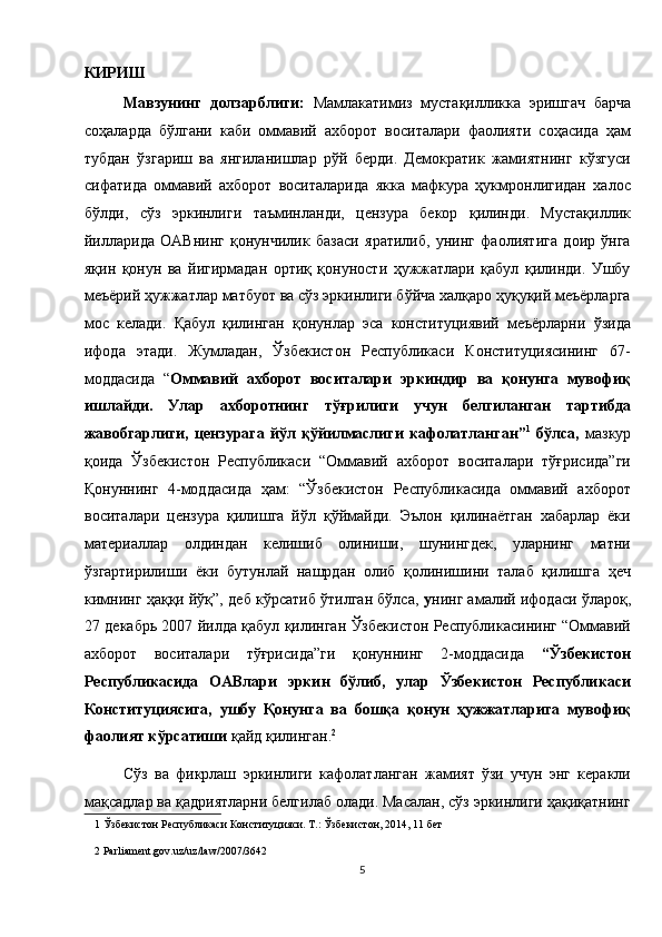 КИРИШ 
Мавзунинг   долзарблиги:   Мамлакатимиз   мустақилликка   эришгач   барча
соҳаларда   бўлгани   каби   оммавий   ахборот   воситалари   фаолияти   соҳасида   ҳам
тубдан   ўзгариш   ва   янгиланишлар   рўй   берди.   Демократик   жамиятнинг   кўзгуси
сифатида   оммавий   ахборот   воситаларида   якка   мафкура   ҳукмронлигидан   халос
бўлди,   сўз   эркинлиги   таъминланди,   цензура   бекор   қилинди.   Мустақиллик
йилларида   ОАВнинг   қонунчилик   базаси   яратилиб,   унинг   фаолиятига   доир   ўнга
яқин   қонун   ва   йигирмадан   ортиқ   қонуности   ҳужжатлари   қабул   қилинди.   Ушбу
меъёрий ҳужжатлар матбуот ва сўз эркинлиги бўйча халқаро ҳуқуқий меъёрларга
мос   келади.   Қабул   қилинган   қонунлар   эса   конституциявий   меъёрларни   ўзида
ифода   этади.   Жумладан,   Ўзбекистон   Республикаси   Конституциясининг   67-
моддасида   “ Оммавий   ахборот   воситалари   эркиндир   ва   қонунга   мувофиқ
ишлайди.   Улар   ахборотнинг   тўғрилиги   учун   белгиланган   тартибда
жавобгарлиги,   цензурага   йўл   қўйилмаслиги   кафолатланган” 1
  бўлса,   мазкур
қоида   Ўзбекистон   Республикаси   “Оммавий   ахборот   воситалари   тўғрисида”ги
Қонуннинг   4-моддасида   ҳам:   “Ўзбекистон   Республикасида   оммавий   ахборот
воситалари   цензура   қилишга   йўл   қўймайди.   Эълон   қилинаётган   хабарлар   ёки
материаллар   олдиндан   келишиб   олиниши,   шунингдек,   уларнинг   матни
ўзгартирилиши   ёки   бутунлай   нашрдан   олиб   қолинишини   талаб   қилишга   ҳеч
кимнинг ҳаққи йўқ”, деб кўрсатиб ўтилган бўлса,   у нинг амалий ифодаси ўлароқ,
27 декабрь 2007 йилда қабул қилинган Ўзбекистон Республикасининг “Оммавий
ахборот   воситалари   тўғрисида”ги   қонуннинг   2-моддасида   “Ўзбекистон
Республикасида   ОАВлари   эркин   бўлиб,   улар   Ўзбекистон   Республикаси
Конституциясига,   ушбу   Қонунга   ва   бошқа   қонун   ҳужжатларига   мувофиқ
фаолият кўрсатиши  қайд қилинган. 2
 
Сўз   ва   фикрлаш   эркинлиги   кафолатланган   жамият   ўзи   учун   энг   керакли
мақсадлар ва қадриятларни белгилаб олади. Масалан, сўз эркинлиги ҳақиқатнинг
1  Ўзбекистон Республикаси Конституцияси. Т.: Ўзбекистон, 2014, 11 бет  
2  Parliament.gov.uz/uz/law/2007/3642  
5