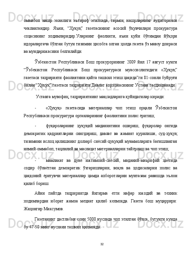 оммабоп   нашр   эканлиги   эътироф   этилсада,   тармоқ   нашрларнинг   аудиторияси
чеклангандир.   Яъни,   “Ҳуқуқ”   газетасининг   асосий   ўқувчилари   прокуратура
соҳасининг   ходимларидир.Уларнинг   фаолияти,   яъни   қуйи   бўғимдан   йўқори
идораларгача бўлган бутун тизимни ҳисобга олган ҳолда газета ўз мавзу доираси
ва мундарижасини белгилайди. 
Ўзбекистон   Республикаси   Бош   прокурорининг   2009   йил   17   август   кунги
“Ўзбекистон   Республикаси   Бош   прокуратураси   муассислигидаги   «Ҳуқуқ”
газетаси таҳририяти фаолиятини қайта ташкил этиш ҳақида”ги 81-сонли буйруғи
билан “Ҳуқуқ” газетаси таҳририяти Давлат корхонасининг Устави тасдиқланади. 
Уставга мувофиқ, таҳририятнинг мақсадларига қуйидагилар киради: 
- «Ҳуқуқ»   газетасида   материаллар   чоп   этиш   орқали   Ўзбекистон
Республикаси прокуратура органларининг фаолиятини холис ёритиш; 
- фуқароларнинг   ҳуқуқий   маданиятини   ошириш,   фуқаролар   онгида
демократик   қадриятларни   сингдириш,   давлат   ва   жамият   қурилиши,   суд-ҳуқуқ
тизимини ислоҳ қилишнинг долзарб сиёсий-ҳуқуқий муаммоларига бағишланган
илмий-оммабоп, таҳлилий ва маслаҳат материалларни тайёрлаш ва чоп этиш; 
- мамлакат   ва   дунё   ижтимоий-сиёсий,   маданий-маърифий   ҳаётида
содир   бўлаётган   демократик   ўзгаришларни,   воқеа   ва   ҳодисаларни   холис   ва
ҳаққоний   ёритувчи   материаллар   ҳамда   ахборотларни   мунтазам   равишда   эълон
қилиб бориш. 
Айни   пайтда   таҳририятда   йигирма   етти   нафар   ижодий   ва   техник
ходимлардан   иборат   жамоа   меҳнат   қилиб   келмоқда.   Газета   бош   муҳаррири:
Жаҳонгир Максумов. 
Газетанинг дастлабки сони 5000 нусхада чоп этилган бўлса, бугунги кунда
бу 47-50 минг нусхани ташкил қилмоқда. 
32  
  