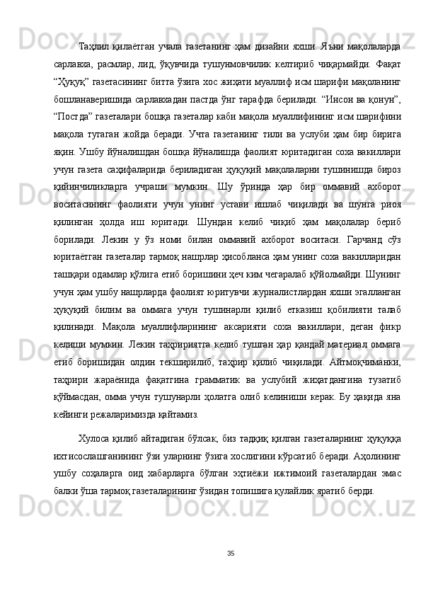 Таҳлил   қилаётган   учала   газетанинг   ҳам   дизайни   яхши.   Яъни   мақолаларда
сарлавха,   расмлар,   лид,   ўқувчида   тушунмовчилик   келтириб   чиқармайди.   Фақат
“Ҳуқуқ” газетасининг битта ўзига хос жиҳати муаллиф исм шарифи мақоланинг
бошланаверишида сарлавхадан пастда ўнг тарафда берилади. “Инсон ва қонун”,
“Постда” газеталари бошқа газеталар каби мақола муаллифининг исм шарифини
мақола   тугаган   жойда   беради.   Учта   газетанинг   тили   ва   услуби   ҳам   бир   бирига
яқин. Ушбу йўналишдан бошқа йўналишда фаолият юритадиган соха вакиллари
учун   газета   саҳифаларида   бериладиган   ҳуқуқий   мақолаларни   тушинишда   бироз
қийинчиликларга   учраши   мумкин.   Шу   ўринда   ҳар   бир   оммавий   ахборот
воситасининг   фаолияти   учун   унинг   устави   ишлаб   чиқилади   ва   шунга   риоя
қилинган   ҳолда   иш   юритади.   Шундан   келиб   чиқиб   ҳам   мақолалар   бериб
борилади.   Лекин   у   ўз   номи   билан   оммавий   ахборот   воситаси.   Гарчанд   сўз
юритаётган газеталар тармоқ нашрлар ҳисобланса ҳам унинг соха вакилларидан
ташқари одамлар қўлига етиб боришини ҳеч ким чегаралаб қўйолмайди. Шунинг
учун ҳам ушбу нашрларда фаолият юритувчи журналистлардан яхши эгалланган
ҳуқуқий   билим   ва   оммага   учун   тушинарли   қилиб   етказиш   қобилияти   талаб
қилинади.   Мақола   муаллифларининг   аксарияти   соха   вакиллари,   деган   фикр
келиши   мумкин.   Лекин   таҳририятга   келиб   тушган   ҳар   қандай   материал   оммага
етиб   боришидан   олдин   текширилиб,   таҳрир   қилиб   чиқилади.   Айтмоқчиманки,
таҳрири   жараёнида   фақатгина   грамматик   ва   услубий   жиҳатдангина   тузатиб
қўймасдан,   омма   учун   тушунарли   ҳолатга   олиб   келиниши   керак.   Бу   ҳақида   яна
кейинги режаларимизда қайтамиз. 
Хулоса  қилиб  айтадиган   бўлсак, биз  тадқиқ  қилган  газеталарнинг  ҳуқуққа
ихтисослашганининг ўзи уларнинг ўзига хослигини кўрсатиб беради. Аҳолининг
ушбу   соҳаларга   оид   хабарларга   бўлган   эҳтиёжи   ижтимоий   газеталардан   эмас
балки ўша тармоқ газеталарининг ўзидан топишига қулайлик яратиб берди. 
 
 
35  
  