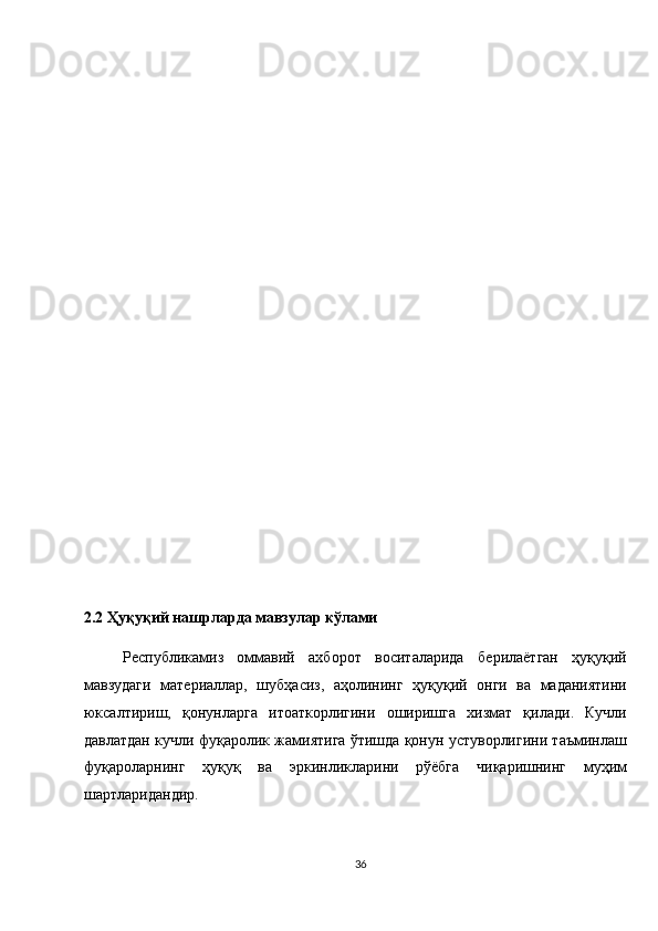  
 
 
 
 
 
 
 
 
 
 
 
 
 
 
2.2 Ҳуқуқий нашрларда мавзулар кўлами 
Республикамиз   оммавий   ахборот   воситаларида   берилаётган   ҳуқуқий
мавзудаги   материаллар,   шубҳасиз,   аҳолининг   ҳуқуқий   онги   ва   маданиятини
юксалтириш,   қонунларга   итоаткорлигини   оширишга   хизмат   қилади.   Кучли
давлатдан кучли фуқаролик жамиятига ўтишда қонун устуворлигини таъминлаш
фуқароларнинг   ҳуқуқ   ва   эркинликларини   рўёбга   чиқаришнинг   муҳим
шартларидандир. 
36  
  