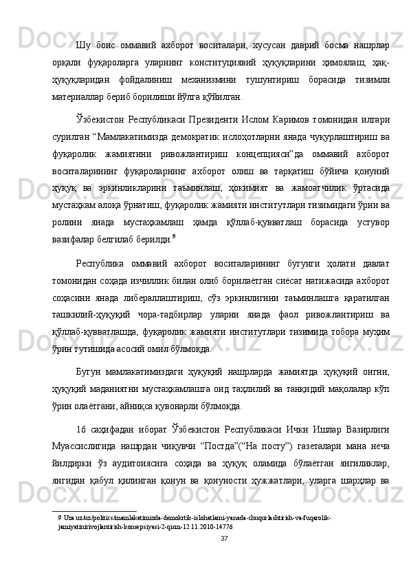 Шу   боис   оммавий   ахборот   воситалари,   хусусан   даврий   босма   нашрлар
орқали   фуқароларга   уларнинг   конституциявий   ҳуқуқларини   ҳимоялаш,   ҳақ-
ҳуқуқларидан   фойдалиниш   механизмини   тушунтириш   борасида   тизимли
материаллар бериб борилиши йўлга қўйилган. 
Ўзбекистон   Республикаси   Президенти   Ислом   Каримов   томонидан   илгари
сурилган   “Мамлакатимизда   демократик   ислоҳотларни   янада   чуқурлаштириш   ва
фуқаролик   жамиятини   ривожлантириш   концепцияси”да   оммавий   ахборот
воситаларининг   фуқароларнинг   ахборот   олиш   ва   тарқатиш   бўйича   қонуний
ҳуқуқ   ва   эркинликларини   таъминлаш,   ҳокимият   ва   жамоатчилик   ўртасида
мустаҳкам алоқа ўрнатиш, фуқаролик жамияти институтлари тизимидаги ўрни ва
ролини   янада   мустаҳкамлаш   ҳамда   қўллаб-қувватлаш   борасида   устувор
вазифалар белгилаб берилди. 9
 
Республика   оммавий   ахборот   воситаларининг   бугунги   ҳолати   давлат
томонидан соҳада изчиллик билан олиб борилаётган сиёсат натижасида ахборот
соҳасини   янада   либераллаштириш,   сўз   эркинлигини   таъминлашга   қаратилган
ташкилий-ҳуқуқий   чора-тадбирлар   уларни   янада   фаол   ривожлантириш   ва
қўллаб-қувватлашда,   фуқаролик   жамияти   институтлари   тизимида   тобора   муҳим
ўрин тутишида асосий омил бўлмоқда. 
Бугун   мамлакатимиздаги   ҳуқуқий   нашрларда   жамиятда   ҳуқуқий   онгни,
ҳуқуқий   маданиятни   мустаҳкамлашга   оид   таҳлилий   ва   танқидий   мақолалар   кўп
ўрин олаётгани, айниқса қувонарли бўлмоқда. 
16   саҳифадан   иборат   Ўзбекистон   Республикаси   Ички   Ишлар   Вазирлиги
Муассислигида   нашрдан   чиқувчи   “Постда”(“На   посту”)   газеталари   мана   неча
йилдирки   ўз   аудитоиясига   соҳада   ва   ҳуқуқ   оламида   бўлаётган   янгиликлар,
янгидан   қабул   қилинган   қонун   ва   қонуности   ҳужжатлари,   уларга   шарҳлар   ва
9  Uza.uz/uz/politics/mamlakatimizda-demokrtik-islohatlarni-yanada-chuqurlashtirish-va-fuqarolik-
jamiyatinirivojlantirish-konsepsiyasi-2-qism-12.11.2010-14776  
37  
  