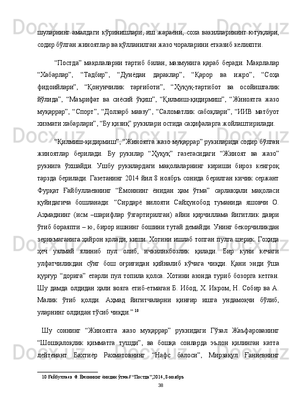 шуларнинг   амалдаги  кўринишлари,  иш  жараёни,   соха  вакилларининг  ютуқлари,
содир бўлган жиноятлар ва қўлланилган жазо чораларини етказиб келияпти. 
“Постда”   мақолаларни   тартиб   билан,   мазмунига   қараб   беради.   Мақолалар
“Хабарлар”,   “Тадбир”,   “Дунёдан   дараклар”,   “Қарор   ва   ижро”,   “Соҳа
фидоийлари”,   “Қонунчилик   тарғиботи”,   “Ҳуқуқ-тартибот   ва   осойишталик
йўлида”,   “Маърифат   ва   сиёсий   ўқиш”,   “Қилмиш-қидирмиш”,   “Жиноятга   жазо
муқаррар”,   “Спорт”,   “Долзарб   мавзу”,   “Саломатлик   сабоқлари”,   “ИИВ   матбуот
хизмати хабарлари”, “Бу қизиқ” рукнлари остида саҳифаларга жойлаштирилади. 
“Қилмиш-қидирмиш”, “Жиноятга жазо муқаррар” рукнларида содир бўлган
жиноятлар   берилади.   Бу   рукнлар   “Ҳуқуқ”   газетасидаги   “Жиноят   ва   жазо”
рукнига   ўхшайди.   Ушбу   рукнлардаги   мақолаларнинг   кириши   бироз   кенгроқ
тарзда берилади. Газетанинг 2014 йил 8 ноябръ сонида берилган кичик сержант
Фурқат   Ғайбуллаевнинг   “Ёмоннинг   ёнидан   ҳам   ўтма”   сарлавҳали   мақоласи
қуйидагича   бошланади:   “Сирдарё   вилояти   Сайҳунобод   туманида   яшовчи   О.
Аҳмаднинг   (исм   –шарифлар   ўзгартирилган)   айни   қирчиллама   йигитлик   даври
ўтиб бораяпти – ю, бирор ишнинг бошини тутай демайди. Унинг бекорчиликдан
зерикмаганига ҳайрон қолади, киши. Хотини ишлаб топган пулга шерик. Гоҳида
ҳеч   уялмай   ялиниб   пул   олиб,   ичкиликбозлик   қилади.   Бир   куни   кечаги
улфатчиликдан   сўнг   бош   оғриғидан   қийналиб   кўчага   чиқди.   Қани   энди   ўша
қурғур   “дорига”   етарли   пул  топила   қолса.  Хотини   азонда   туриб   бозорга   кетган.
Шу   дамда  олдидан   ҳали   вояга   етиб-етмаган   Б.   Ибод,   Х.   Икром,  Н.   Собир   ва   А.
Малик   ўтиб   қолди.   Аҳмад   йигитчаларни   қинғир   ишга   ундамоқчи   бўлиб,
уларнинг олдидан тўсиб чиқди.”  10
 
  Шу   соннинг   “Жиноятга   жазо   муқаррар”   рукнидаги   Гўзал   Жаъфарованинг
“Шошқалоқлик   қимматга   тушди”,   ва   бошқа   сонларда   эълон   қилинган   катта
лейтенант   Бахтиёр   Рахматовнинг   “Нафс   балоси”,   Мирзақул   Ғаниевнинг
10   Ғайбуллаев   Ф .  Ёмоннинг   ёнидан   ўтма // “ Постда ”,2014, 8- ноябръ  
38