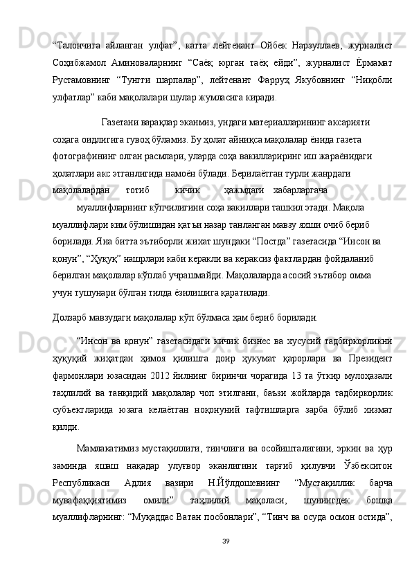 “Талончига   айланган   улфат”,   катта   лейтенант   Ойбек   Нарзуллаев,   журналист
Соҳибжамол   Аминоваларнинг   “Саёқ   юрган   таёқ   ейди”,   журналист   Ёрмамат
Рустамовнинг   “Тунгги   шарпалар”,   лейтенант   Фарруҳ   Якубовнинг   “Ниқобли
улфатлар” каби мақолалари шулар жумласига киради. 
  Газетани варақлар эканмиз, ундаги материалларининг аксарияти 
соҳага оидлигига гувоҳ бўламиз. Бу ҳолат айниқса мақолалар ёнида газета 
фотографининг олган расмлари, уларда соҳа вакиллариринг иш жараёнидаги 
ҳолатлари акс этганлигида намоён бўлади. Берилаётган турли жанрдаги 
мақолалардан  тотиб  кичик  ҳажмдаги  хабарларгача 
муаллифларнинг кўпчилигини соҳа вакиллари ташкил этади. Мақола 
муаллифлари ким бўлишидан қатъи назар танланган мавзу яхши очиб бериб 
борилади. Яна битта эътиборли жихат шундаки “Постда” газетасида “Инсон ва 
қонун”, “Ҳуқуқ” нашрлари каби керакли ва кераксиз фактлардан фойдаланиб 
берилган мақолалар кўплаб учрашмайди. Мақолаларда асосий эътибор омма 
учун тушунари бўлган тилда ёзилишига қаратилади. 
Долзарб мавзудаги мақолалар кўп бўлмаса ҳам бериб борилади. 
“Инсон   ва   қонун”   газетасидаги   кичик   бизнес   ва   хусусий   тадбиркорликни
ҳуқуқий   жиҳатдан   ҳимоя   қилишга   доир   ҳукумат   қарорлари   ва   Президент
фармонлари   юзасидан   2012   йилнинг   биринчи   чорагида   13   та   ўткир   мулоҳазали
таҳлилий   ва   танқидий   мақолалар   чоп   этилгани,   баъзи   жойларда   тадбиркорлик
субъектларида   юзага   келаётган   ноқонуний   тафтишларга   зарба   бўлиб   хизмат
қилди. 
Мамлакатимиз   мустақиллиги,   тинчлиги   ва   осойишталигини,   эркин   ва   ҳур
заминда   яшаш   нақадар   улуғвор   эканлигини   тарғиб   қилувчи   Ўзбекситон
Республикаси   Адлия   вазири   Н.Йўлдошевнинг   “Мустақиллик   барча
мувафаққиятимиз   омили”   таҳлилий   мақоласи,   шунингдек   бошқа
муаллифларнинг: “Муқаддас Ватан посбонлари”, “Тинч ва осуда осмон остида”,
39  
  